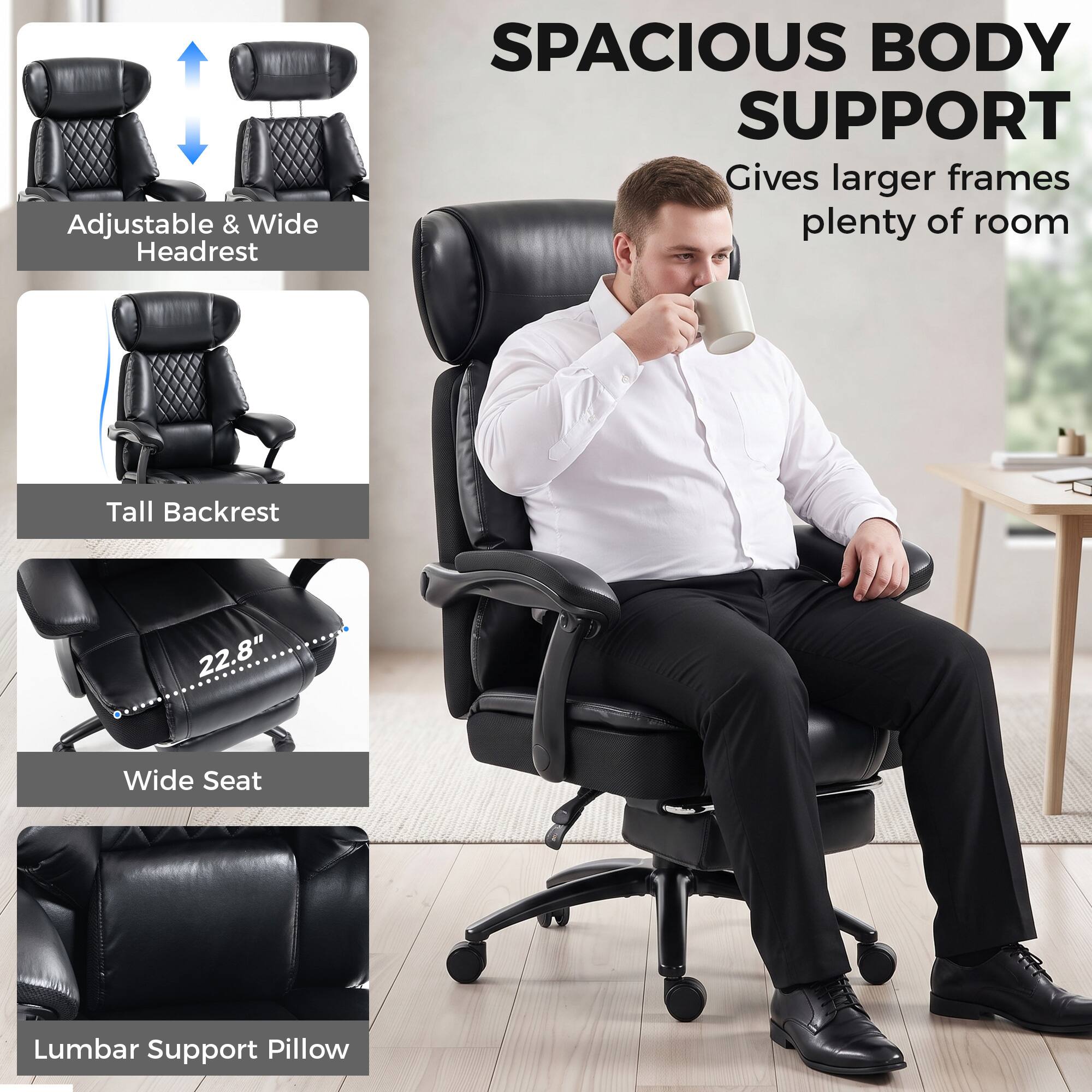 Adjustable & Wide Headrest  
SPACIOUS BODY SUPPORT  
Gives larger frames plenty of room  
Tall Backrest  
22.8" Wide Seat  
Lumbar Support Pillow