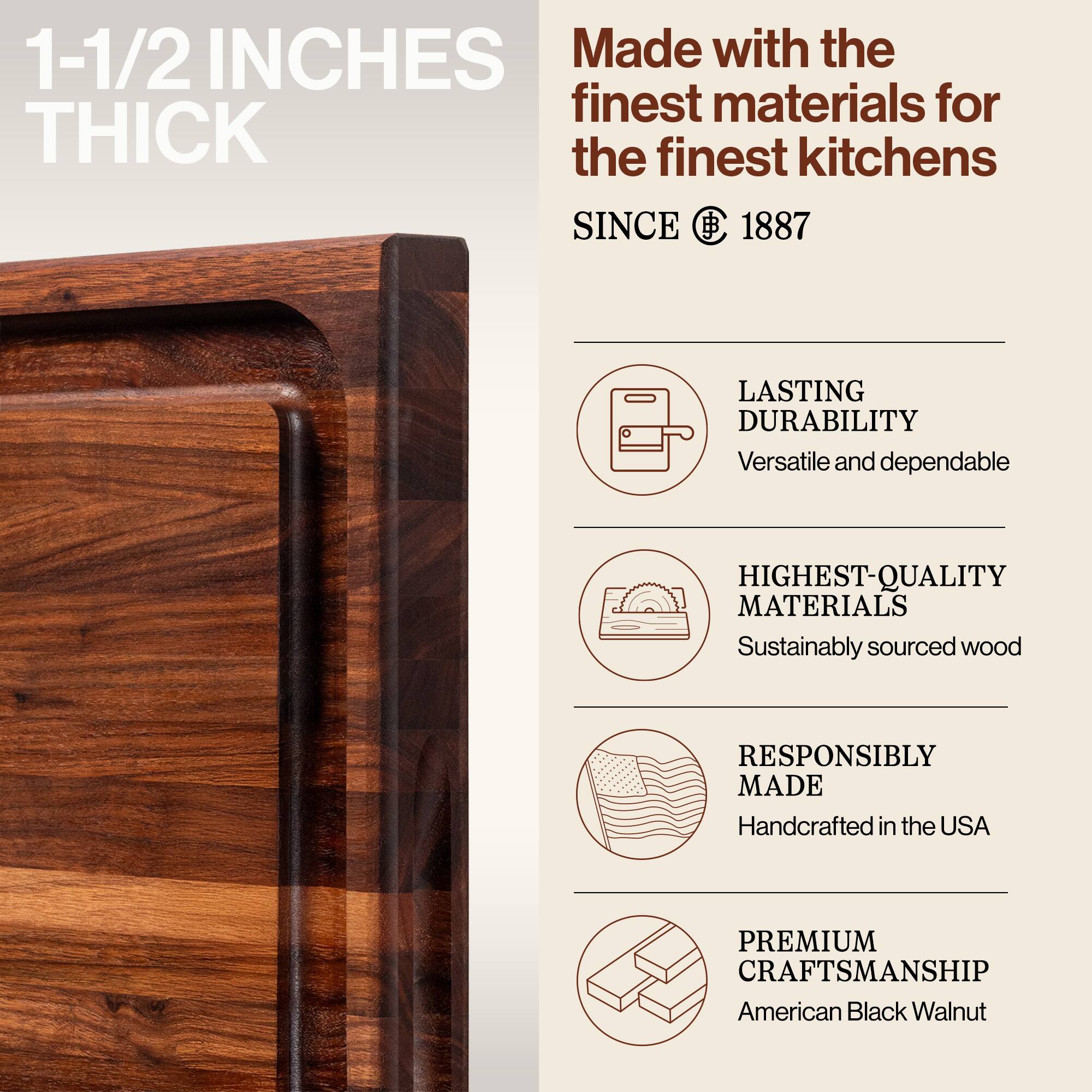 1-1/2 INCHES THICK

Made with the finest materials for the finest kitchens SINCE 1887

LASTING DURABILITY
Versatile and dependable

HIGHEST-QUALITY MATERIALS
Sustainably sourced wood

RESPONSIBLY MADE
Handcrafted in the USA

PREMIUM CRAFTSMANSHIP
American Black Walnut