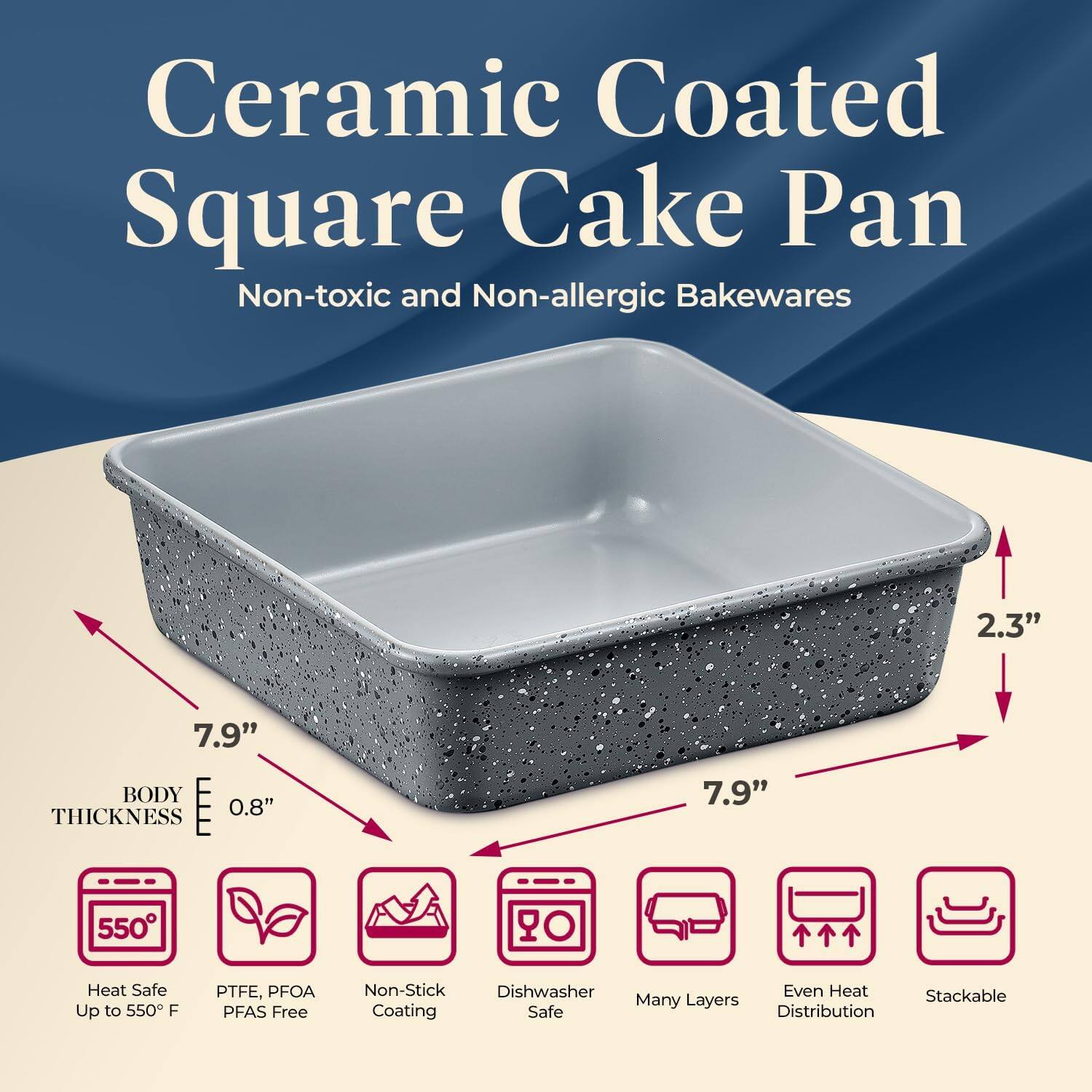 Ceramic Coated Square Cake Pan  
Non-toxic and Non-allergic Bakewares  

- 7.9"  
- 2.3"  
- 0.8" THICKNESS  

- Heat Safe Up to 550°F  
- PTFE, PFOA PFAS Free  
- Non-Stick Coating  
- Dishwasher Safe  
- Many Layers  
- Even Heat Distribution  
- Stackable  

BODY THICKNESS