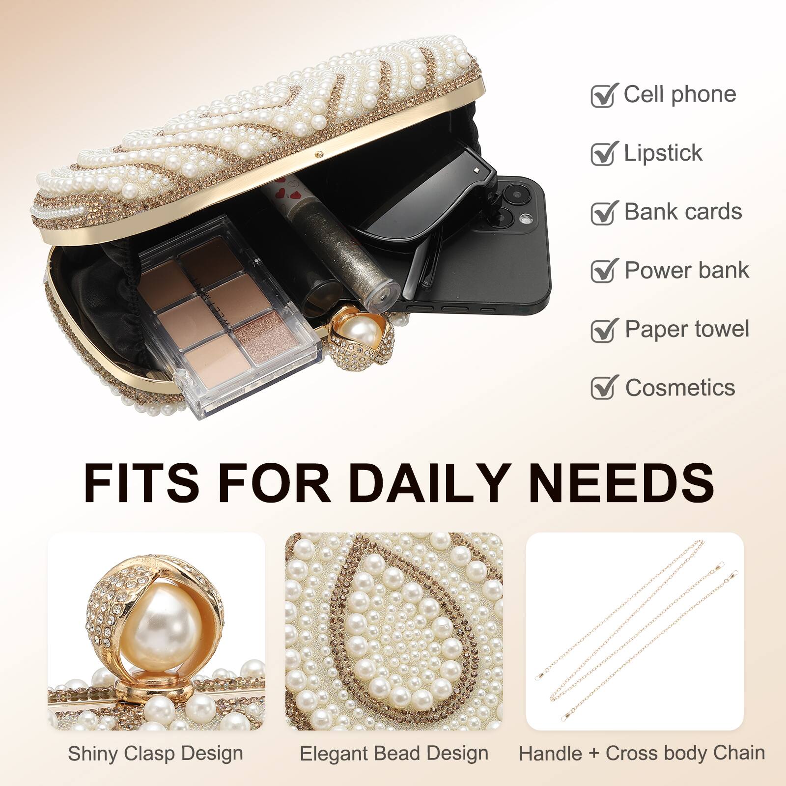 - Cell phone
- Lipstick
- Bank cards
- Power bank
- Paper towel
- Cosmetics

FITS FOR DAILY NEEDS

- Shiny Clasp Design
- Elegant Bead Design
- Handle + Cross body Chain