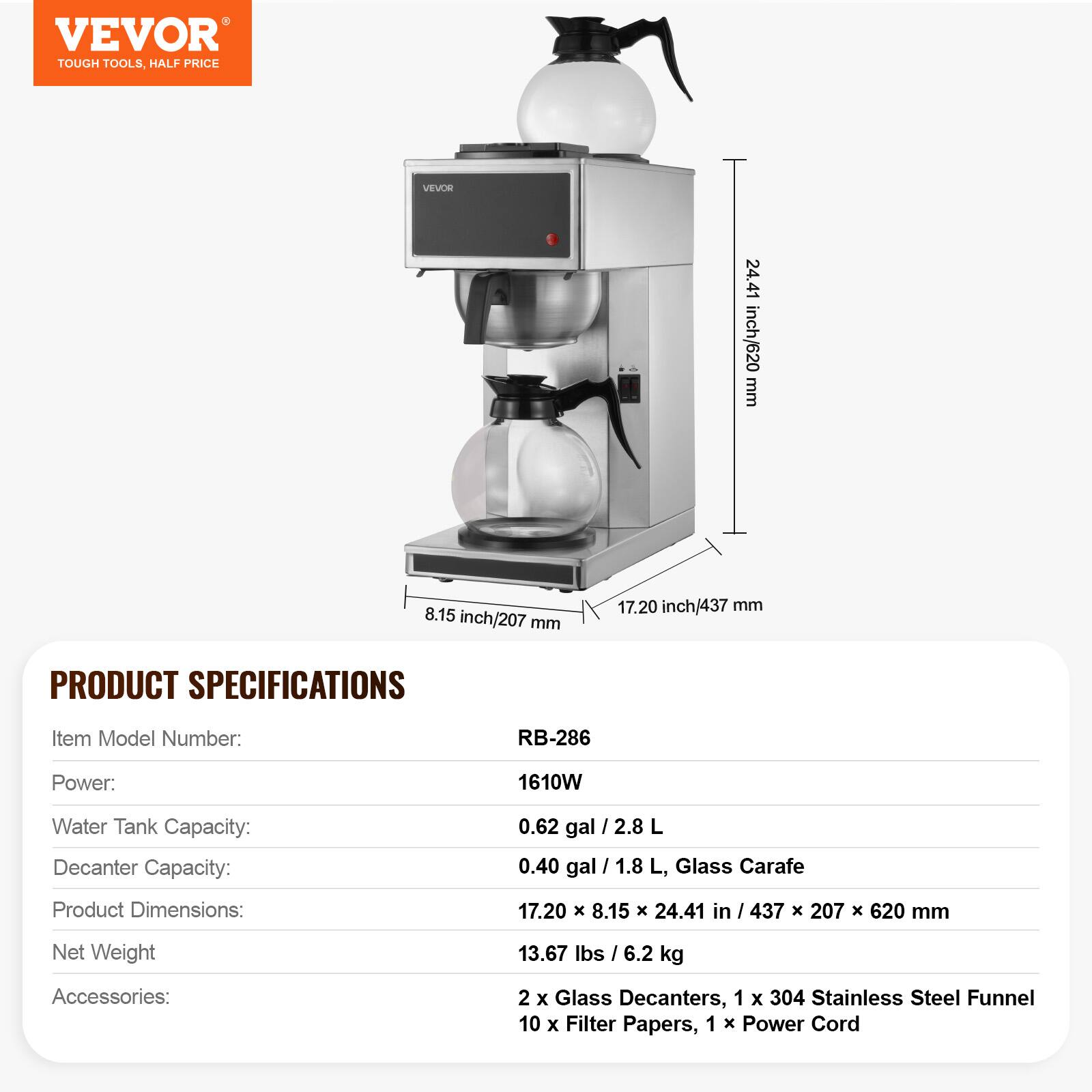 VEVOR TOUGH TOOLS, HALF PRICE

VEVOR

24.41 inch/620 mm  
8.15 inch/207 mm  
17.20 inch/437 mm

PRODUCT SPECIFICATIONS

Item Model Number:  
RB-286

Power:  
1610W

Water Tank Capacity:  
0.62 gal / 2.8 L

Decanter Capacity:  
0.40 gal / 1.8 L, Glass Carafe

Product Dimensions:  
17.20 X 8.15 X 24.41 in / 437 X 207 X 620 mm

Net Weight:  
13.67 lbs / 6.2 kg

Accessories:  
2 X Glass Decanters, 1 X 304 Stainless Steel Funnel, 10 X Filter Papers, 1 X Power Cord