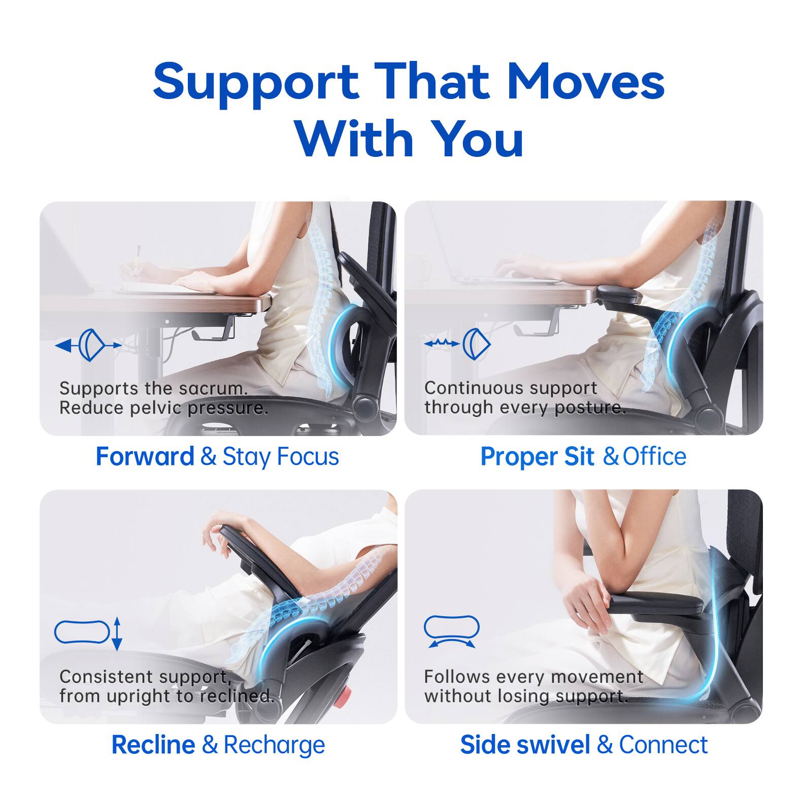 Support That Moves With You

Supports the sacrum. Reduce pelvic pressure.
Continuous support through every posture.

Forward & Stay Focus
Proper Sit & Office

Consistent support, from upright to reclined.
Follows every movement without losing support.

Recline & Recharge
Side swivel & Connect