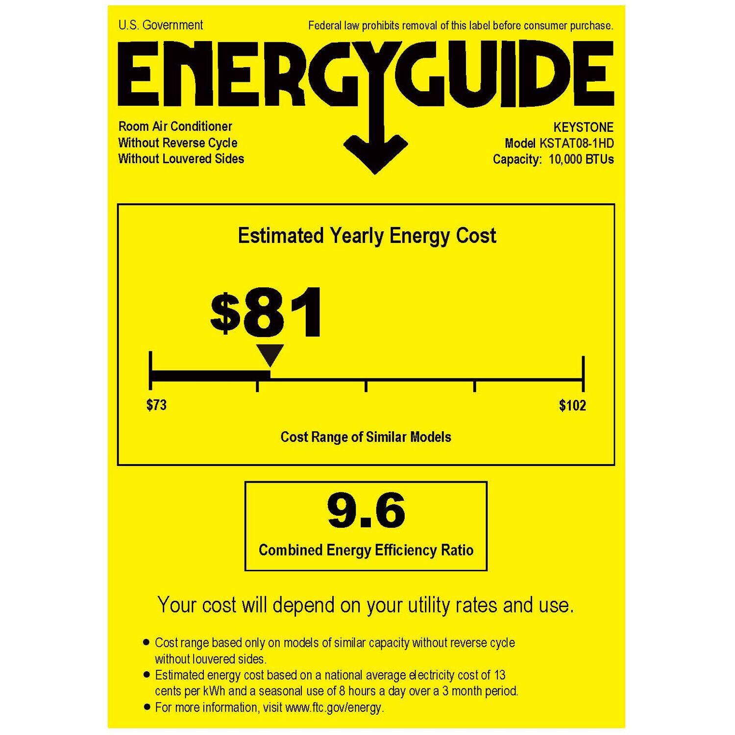 U.S. Government Federal law prohibits removal of this label before consumer purchase. Without ENERGYGUIDE Without Room Air Louvered Reverse Cycle Sides Capacity: Model KSTAT08-1HD 10,000 KEYSTONE BTUs Estimated Yearly Energy Cost $81 $73 $102 Cost Range of Similar Models 9.6 Combined Energy Efficiency Ratio Your cost will depend on your utility rates and use. Cost range based only on models of similar capacity without reverse cycle without louvered sides. Estimated energy cost based on a national average electricity cost of 13 cents per kWh and a seasonal use of 8 hours a day over a 3 month period. For more information, visit [www.ftc.gov/energy](http://www.ftc.gov/energy).