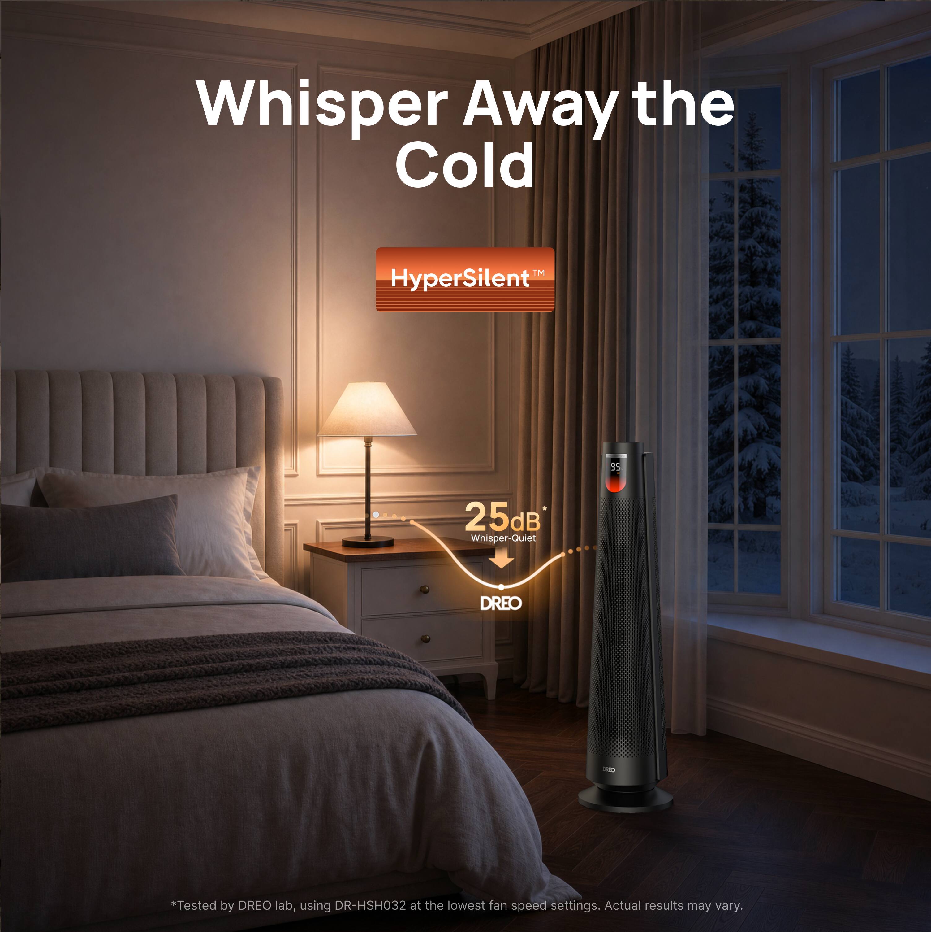 Whisper Away the Cold

HyperSilent™

25dB Whisper-Quiet

DREO

*Tested by DREO lab, using DR-HSH032 at the lowest fan speed settings. Actual results may vary.