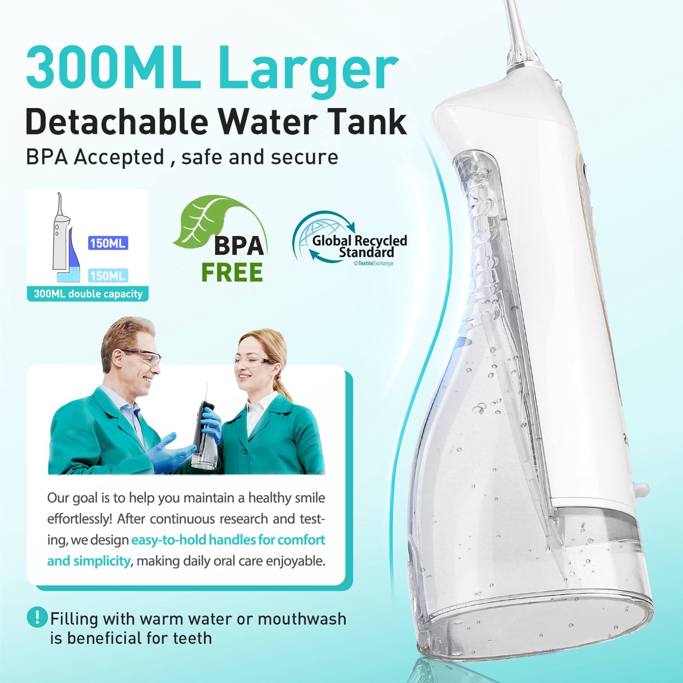 300ML Larger Detachable Water Tank  
BPA Accepted, safe and secure  
150ML 150ML 300ML double capacity  
BPA FREE  
Global Recycled Standard  

Our goal is to help you maintain a healthy smile effortlessly! After continuous research and testing, we design easy-to-hold handles for comfort and simplicity, making daily oral care enjoyable.  

Filling with warm water or mouthwash is beneficial for teeth