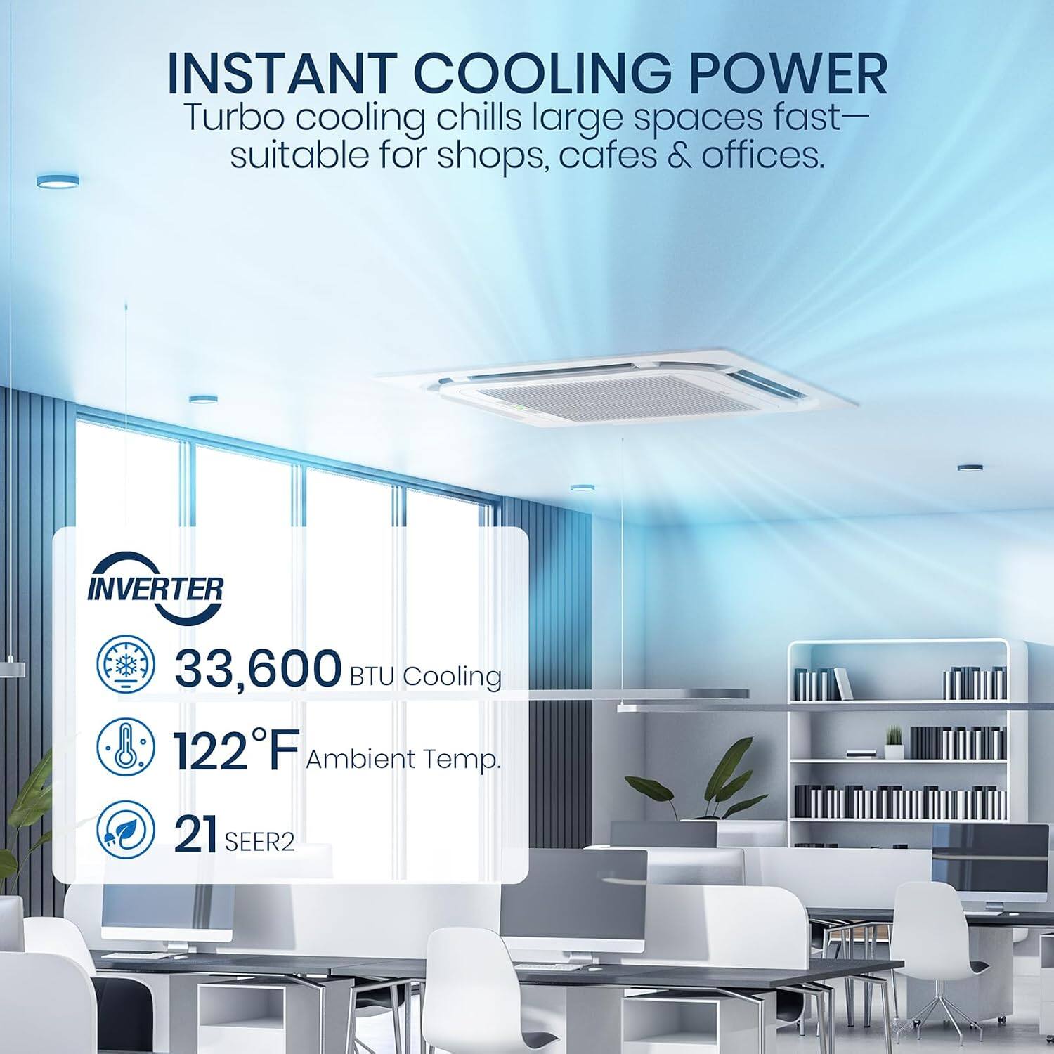 INSTANT COOLING POWER  
Turbo cooling chills large spaces fast—suitable for shops, cafes & offices.  

INVERTER  
33,600 BTU Cooling  
122°F Ambient Temp.  
21 SEER2