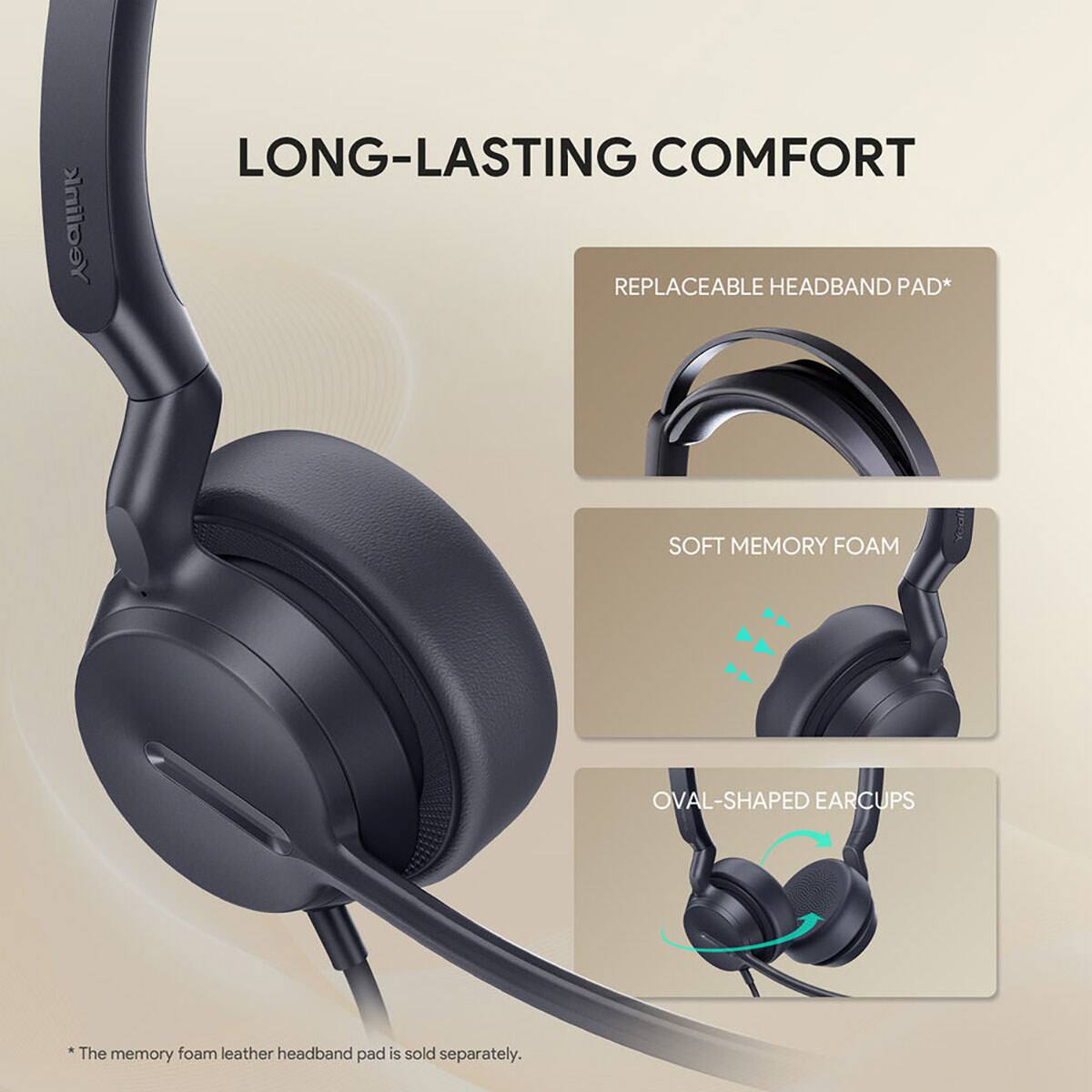 Yealink

LONG-LASTING COMFORT

REPLACEABLE HEADBAND PAD*

SOFT MEMORY FOAM

OVAL-SHAPED EAR CUPS

*The memory foam leather headband pad is sold separately.