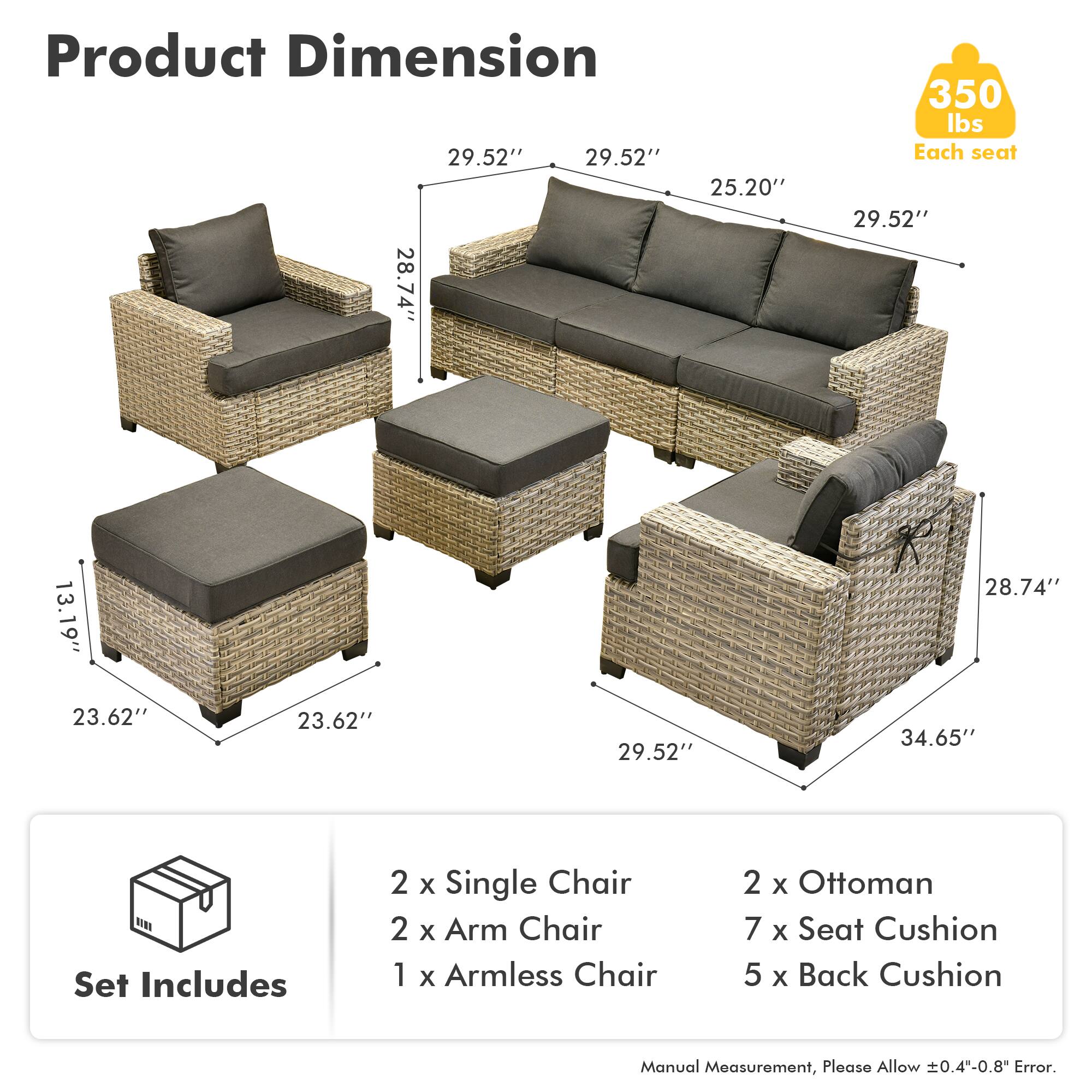 Product Dimension  
29.52" 29.52" 25.20" 28.74" 350 lbs  
Each seat  
29.52" 13.19" 28.74" 23.62" 23.62" 29.52" 34.65"  

Set Includes  
2 x Single Chair  
2 x Arm Chair  
1 x Armless Chair  
2 x Ottoman  
7 x Seat Cushion  
5 x Back Cushion  

Manual Measurement, Please Allow ±0.4"-0.8" Error.