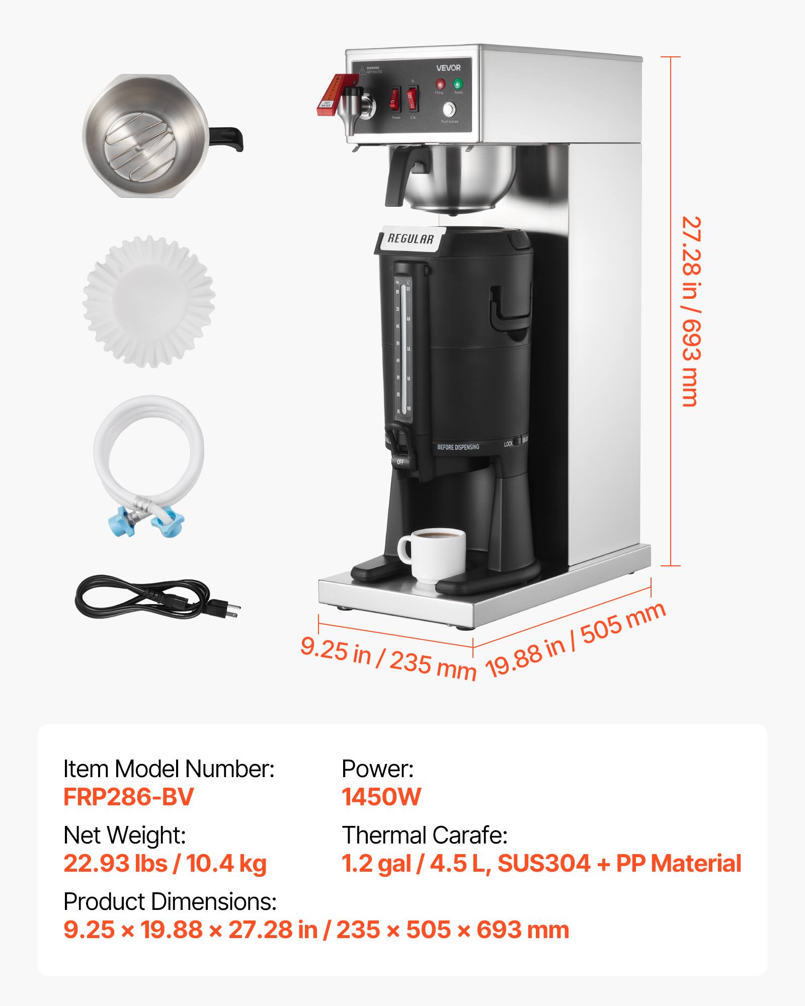- VEVOR
- REGULAR BEFORE DISPENSING
- LICK
- 27.28 in / 693 mm
- 505 mm 9.25 in | in 235 mm 19.88
- Item Model Number: Power: FRP286-BV 1450W Net Weight: Thermal Carafe: 22.93 lbs / 10.4 kg 1.2 gal/4.5 SUS304 + PP Material Product Dimensions: 9.25 x 19.88 X 27.28 in /235 X 505 X 693 mm