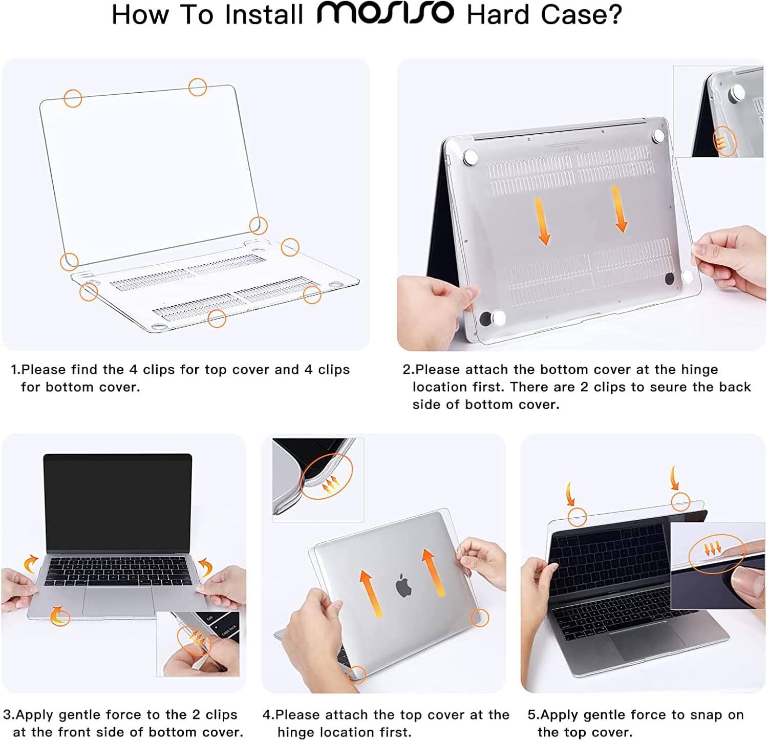 How To Install mosiso Hard Case?  
1. Please find the 4 clips for top cover and 4 clips for bottom cover.  
2. Please attach the bottom cover at the hinge location first. There are 2 clips to secure the back side of bottom cover.  
3. Apply gentle force to the 2 clips at the front side of bottom cover.  
4. Please attach the top cover at the hinge location first.  
5. Apply gentle force to snap on the top cover.