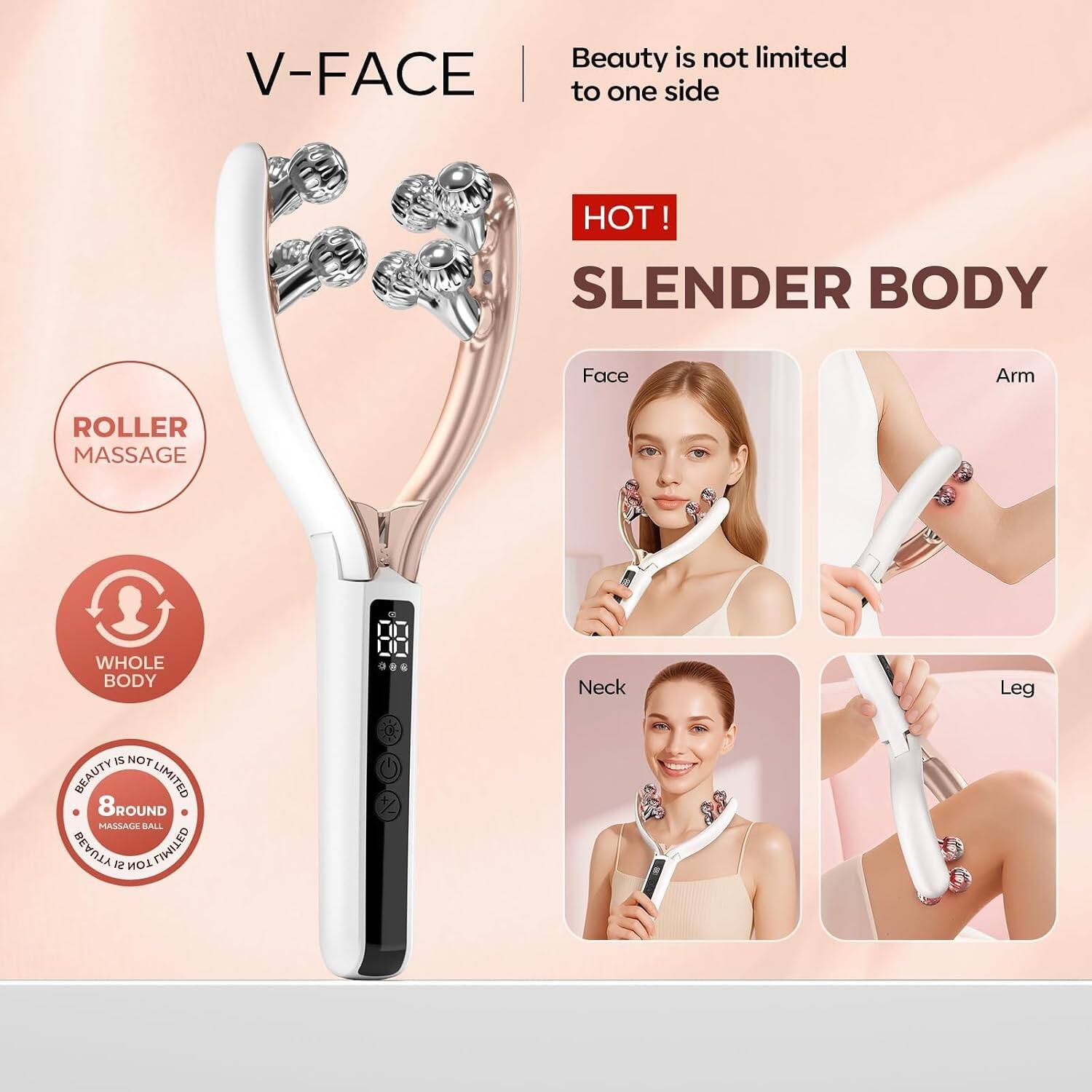 Beauty is not limited to one side  
HOT!  
SLIM BODY  
Face Arm  
Neck Leg  
ROLLER MASSAGE  
WHOLE BODY  
8ROUND MASSAGE BALL  
BEAUTY IS NOT LIMITED