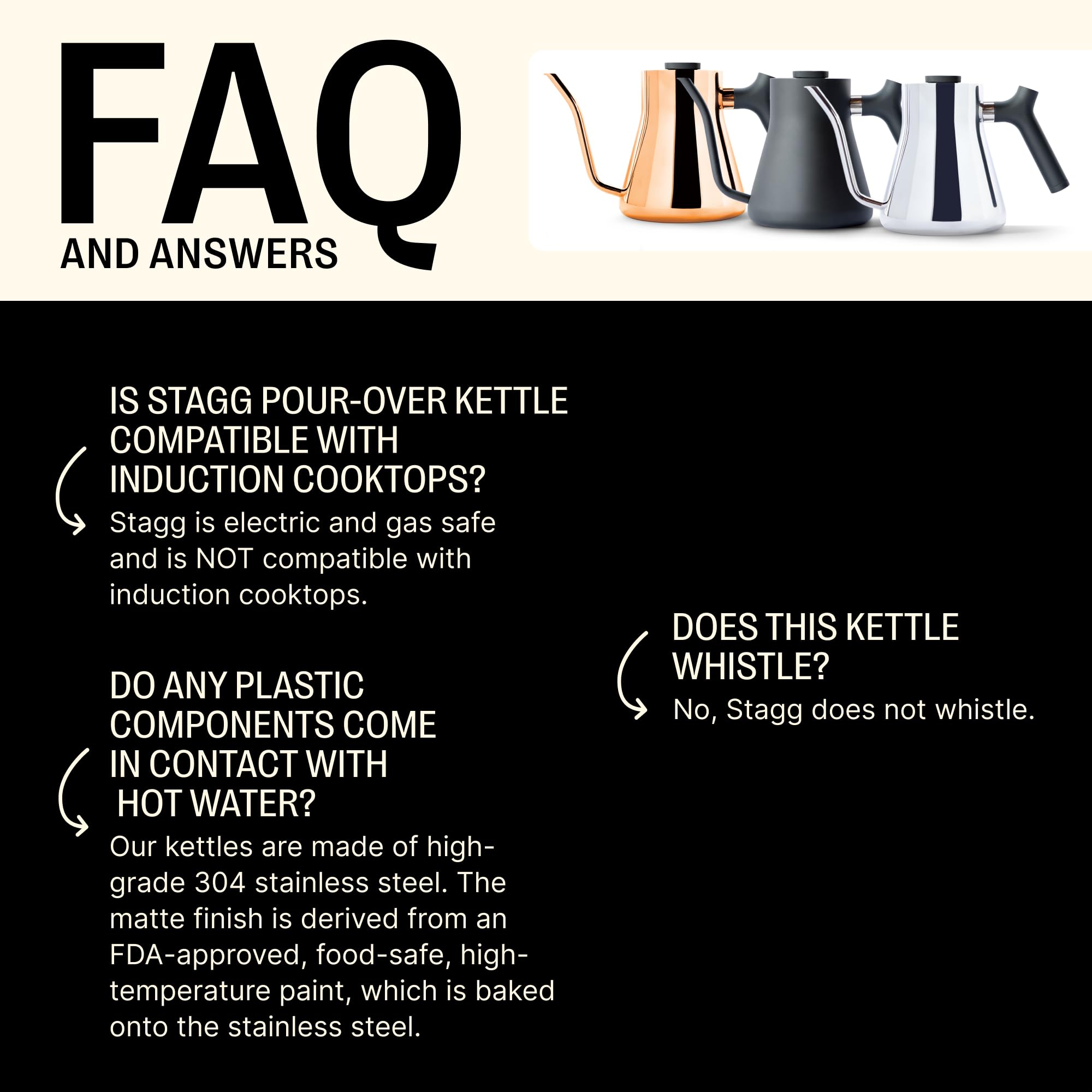 **FAQ AND ANSWERS**

**IS STAGG POUR-OVER KETTLE COMPATIBLE WITH INDUCTION COOKTOPS?**  
Stagg is electric and gas safe and is NOT compatible with induction cooktops.

**DO ANY PLASTIC COMPONENTS COME IN CONTACT WITH HOT WATER?**  
Our kettles are made of high-grade 304 stainless steel. The matte finish is derived from an FDA-approved, food-safe, high-temperature paint, which is baked onto the stainless steel.

**DOES THIS KETTLE WHISTLE?**  
No, Stagg does not whistle.