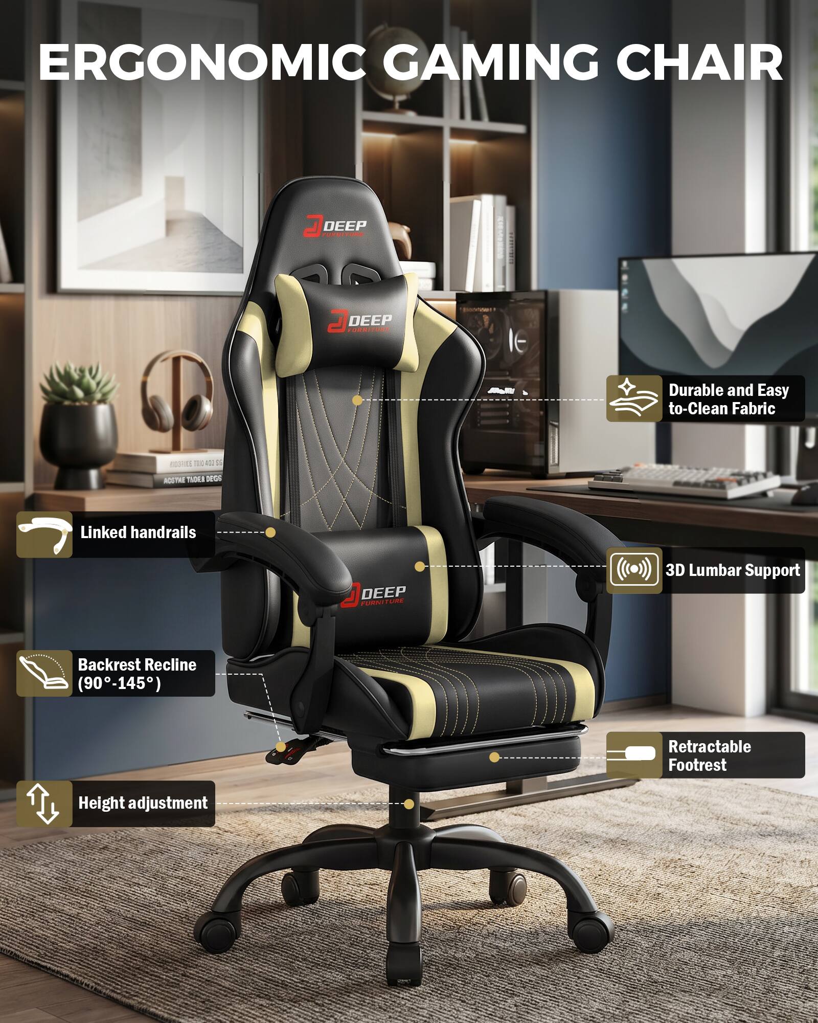 ERGONOMIC GAMING CHAIR

DEEP FURNITURE

- Durable and Easy to Clean Fabric
- Linked handrails
- 3D Lumbar Support
- Backrest Recline (90-145°)
- Retractable Footrest
- Height adjustment