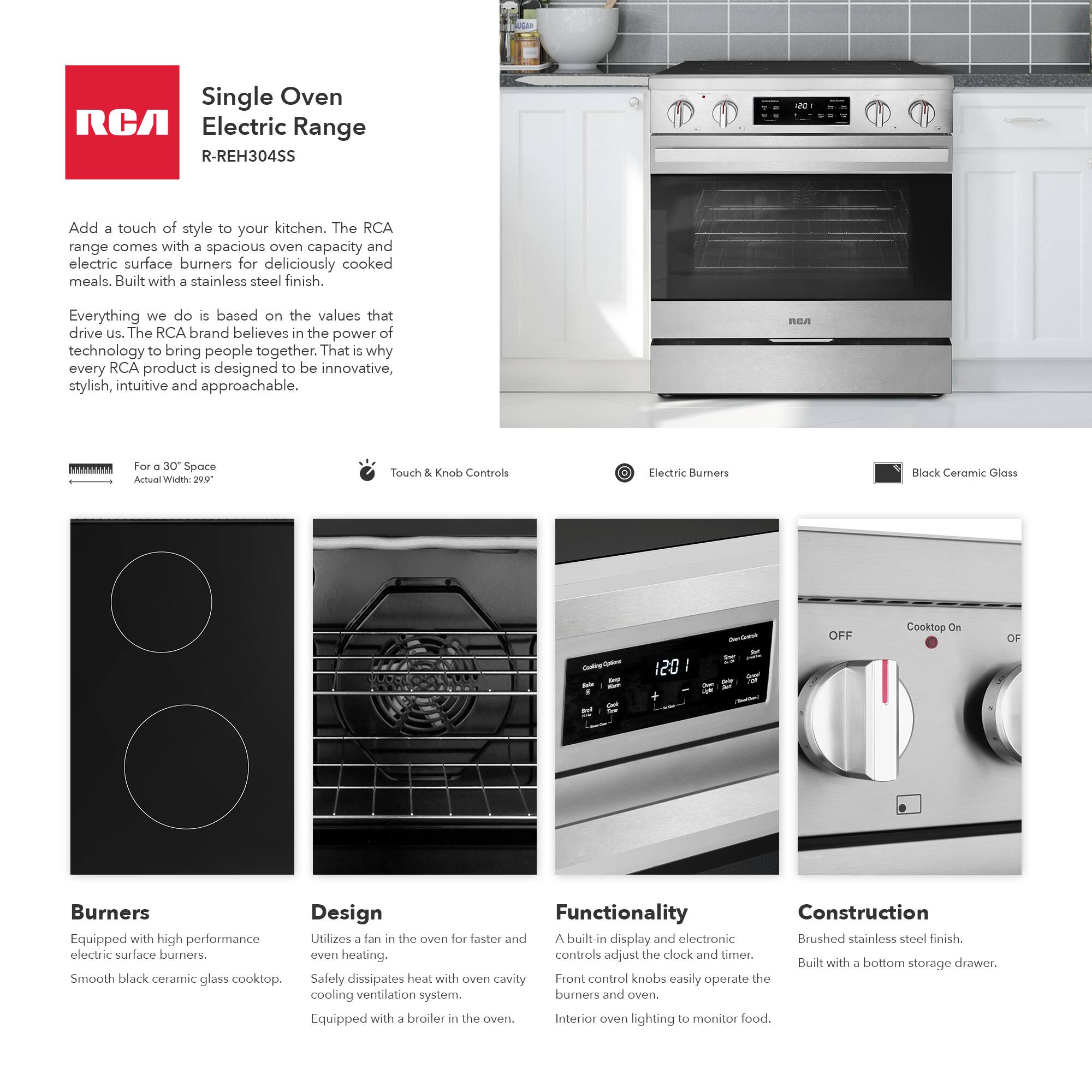 Single Oven RCA Electric Range R-REH304SS

Add a touch of style to your kitchen. The RCA range comes with a spacious oven capacity and electric surface burners for deliciously cooked meals. Built with a stainless steel finish.

Everything we do is based on the values that drive us. The RCA brand believes in the power of technology to bring people together. That is why every RCA product is designed to be innovative, stylish, intuitive and approachable.

For a 30" Space  
Actual Width: 29.0"

Touch & Knob Controls

Electric Burners

Black Ceramic Glass

Burners  
Equipped with high performance electric surface burners.  
Smooth black ceramic glass cooktop.

Design  
Utilizes a fan in the oven for faster and even heating.  
Safely dissipates heat with oven cavity cooling ventilation system.  
Equipped with a broiler in the oven.

Functionality  
A built-in display and electronic controls adjust the clock and timer.  
Front control knobs easily operate the burners and oven.  
Interior oven lighting to monitor food.

Construction  
Brushed stainless steel finish.  
Built with a bottom storage drawer.