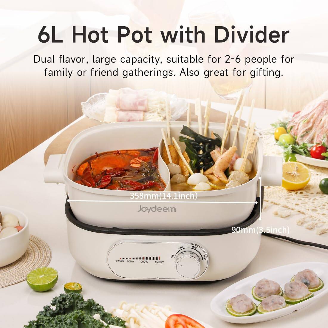 6L Hot Pot with Divider  
Dual flavor, large capacity, suitable for 2-6 people for family or friend gatherings. Also great for gifting.  

358mm (14.1inch)  
90mm (3.5inch)  

POWER  
500W  
1000W  
1500W  
Off  
LOW  
Med  
High