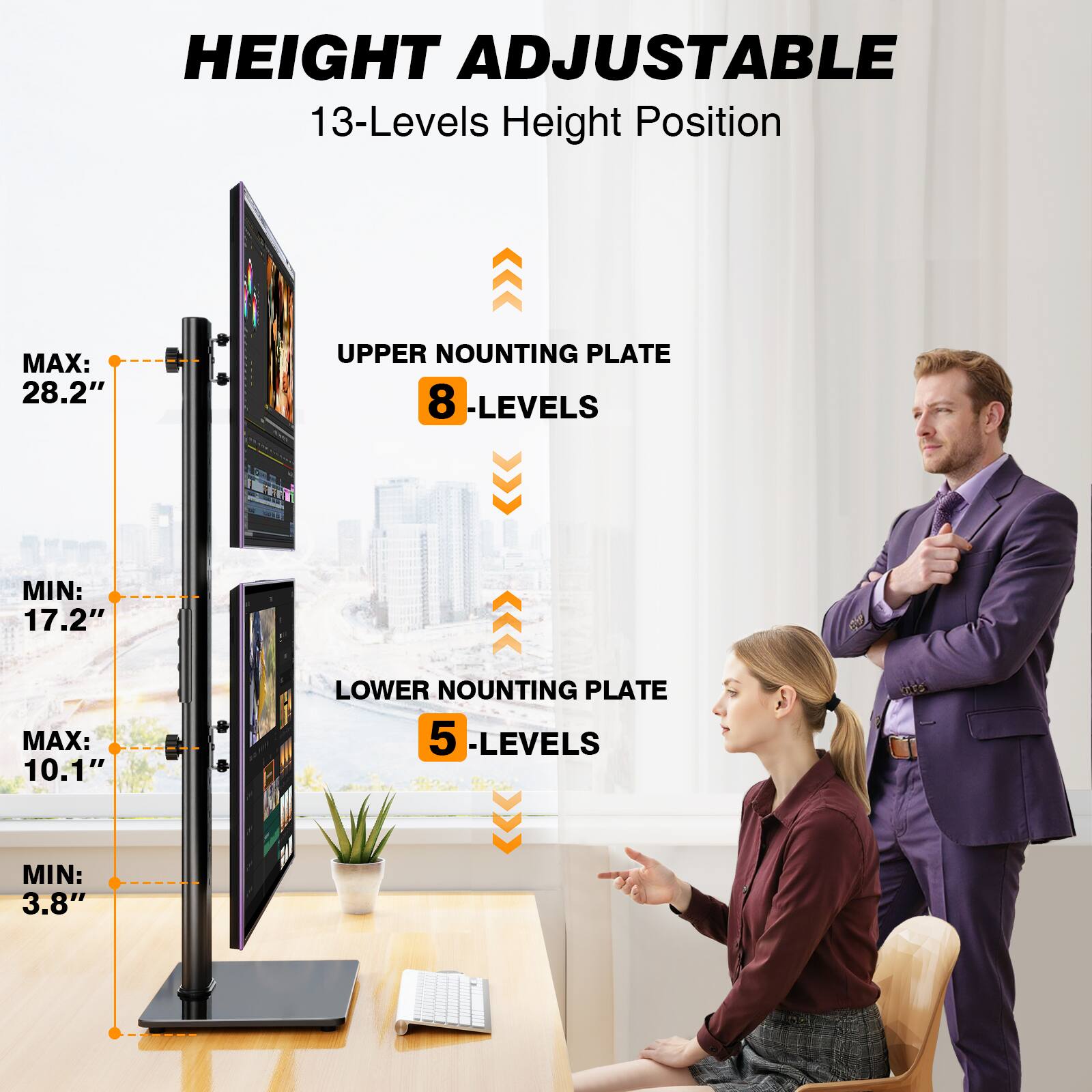 HEIGHT ADJUSTABLE  
13-Levels Height Position

UPPER MOUNTING PLATE  
8 -LEVELS  
MAX: 28.2"  
MIN: 17.2"

LOWER MOUNTING PLATE  
5 -LEVELS  
MAX: 10.1"  
MIN: 3.8"
