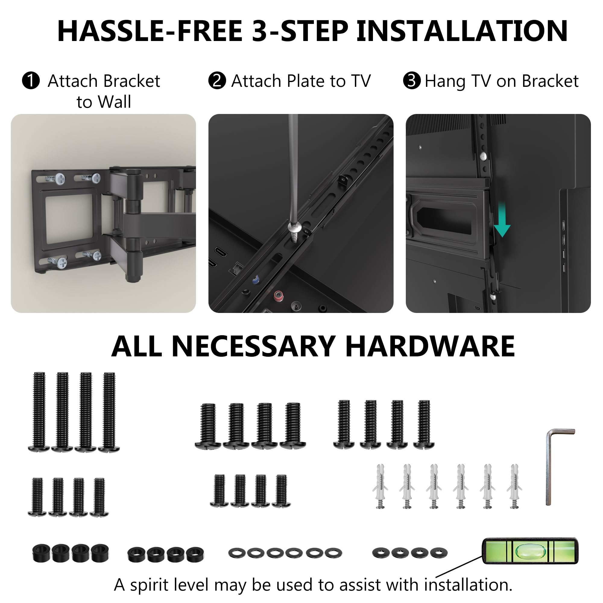 HASSLE-FREE 3-STEP INSTALLATION

1. Attach Bracket to Wall
2. Attach Plate to TV
3. Hang TV on Bracket

ALL NECESSARY HARDWARE

A spirit level may be used to assist with installation.