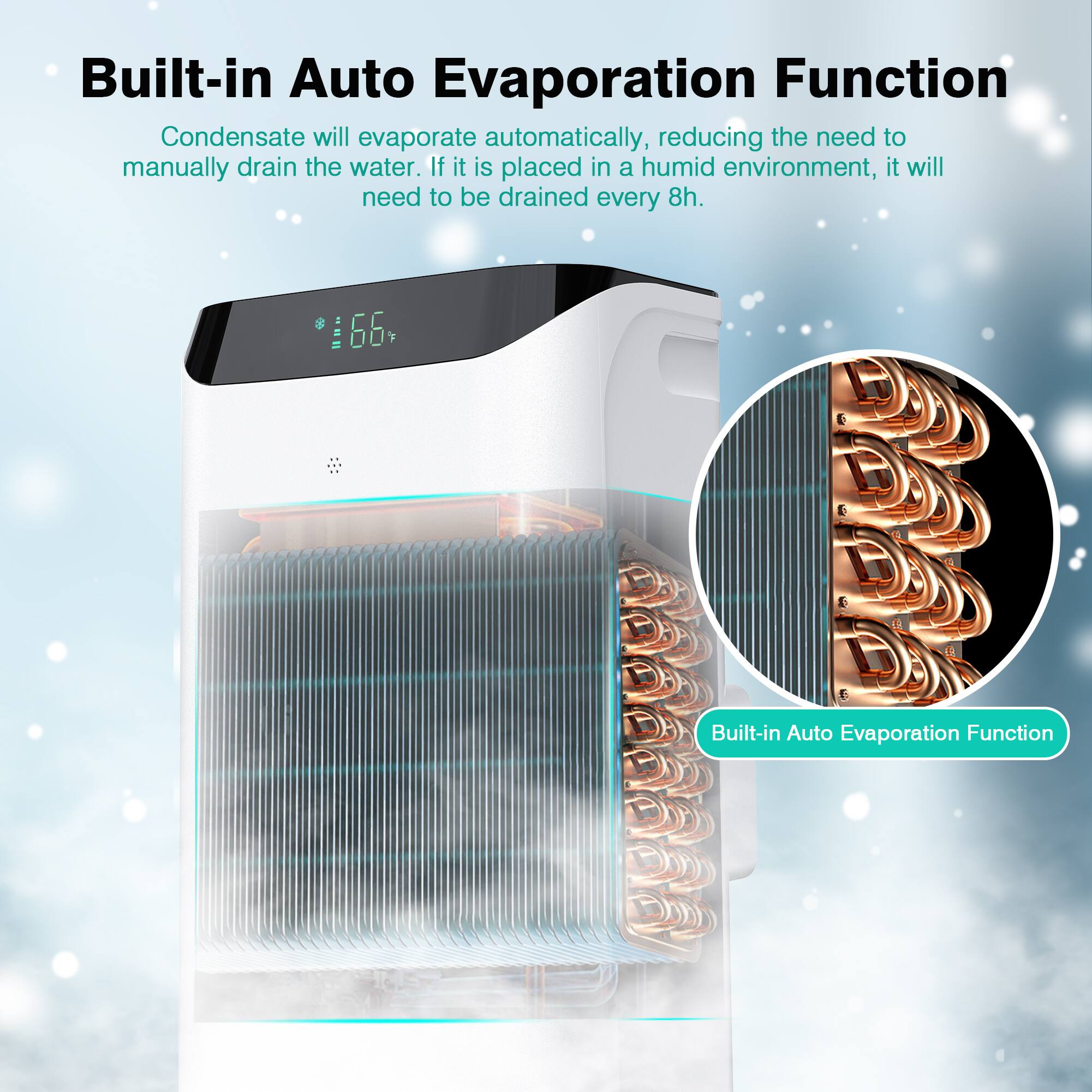 Built-in Auto Evaporation Function

Condensate will evaporate automatically, reducing the need to manually drain the water. If it is placed in a humid environment, it will need to be drained every 8h.