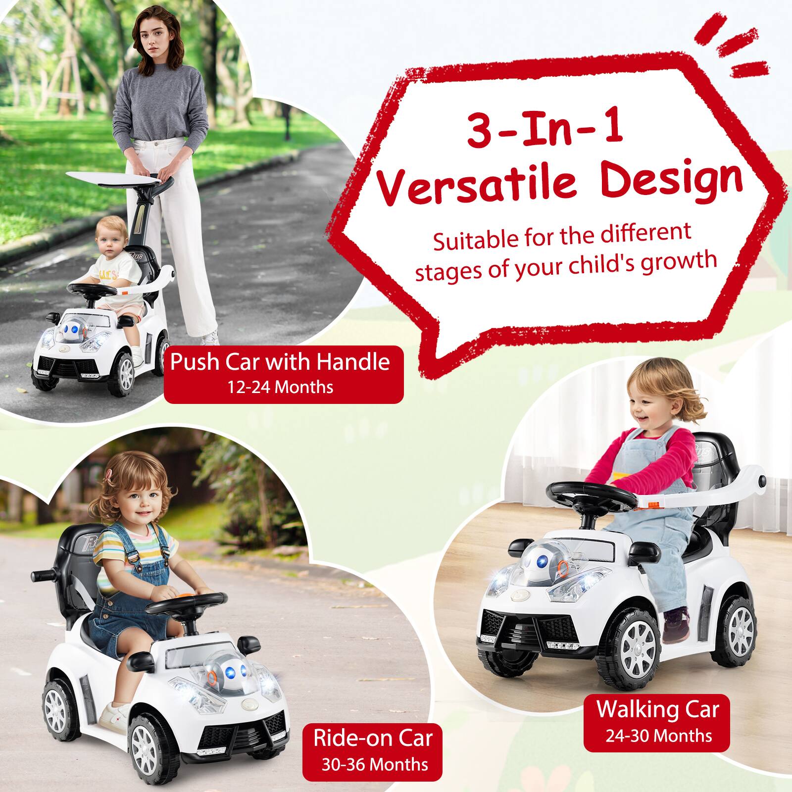 3-In-1 Versatile Design  
Suitable for the different stages of your child's growth  

Push Car with Handle  
12-24 Months  

Ride-on Car  
30-36 Months  

Walking Car  
24-30 Months