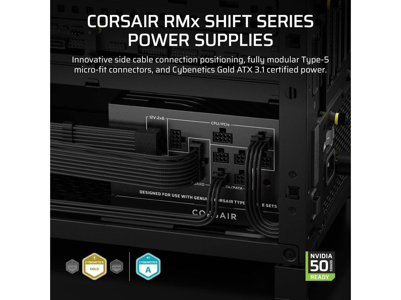 CORSAIR RMx SHIFT SERIES POWER SUPPLIES

Innovative side cable connection positioning, fully modular Type-5 micro-fit connectors, and Cybenetics Gold ATX 3.1 certified power.

12V-2x6 CPU/PCIe

DESIGNED FOR USE WITH GENUI CO TA/PATA IRSAIR TYPE AIR E SETS

CYBENETICS GOLD 41

CYBENETICS A

NVIDIA 50 SERIES READY