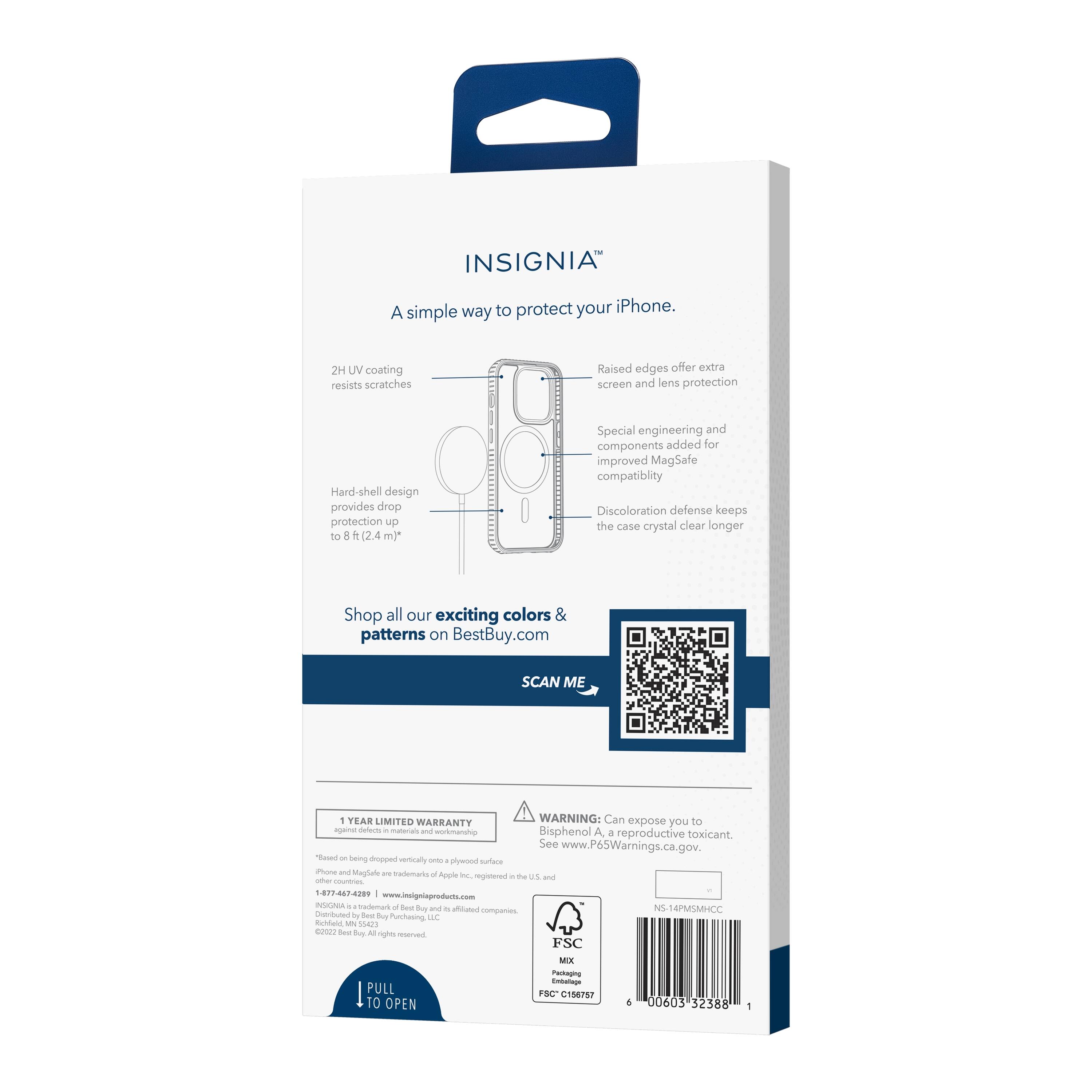 INSIGNIA™  
A simple way to protect your iPhone.

- 2H UV coating resists scratches
- Raised edges offer extra screen and lens protection
- Hard-shell design provides drop protection up to 8 ft (2.4 m)*
- Special engineering and components added for improved MagSafe compatibility
- Discoloration defense keeps the case crystal clear longer

Shop all our exciting colors & patterns on BestBuy.com

SCAN ME

1 YEAR LIMITED WARRANTY

WARNING: Can expose you to Bisphenol A, a reproductive toxicant. See www.P65Warnings.ca.gov.

PULL TO OPEN

*Based on being dropped vertically onto plywood surface.  
**iPhone is a trademark of Apple Inc., registered in the U.S. and other countries.  
©2022 Best Buy. All rights reserved.  
Distributed by Best Buy, Best Buy Canada, and affiliated companies.

FSC MIX  
FSC C158787

NSL-14RMSMCC

000603 32388