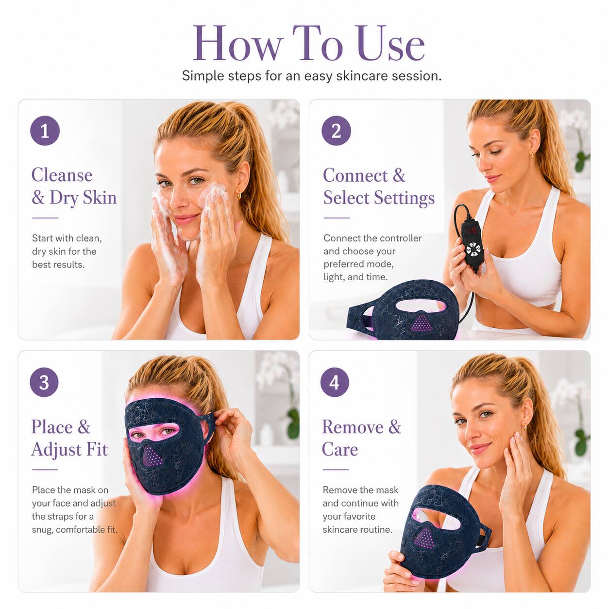How To Use  
Simple steps for an easy skincare session.

1. Cleanse & Dry Skin  
Start with clean, dry skin for the best results.

2. Connect & Select Settings  
Connect the controller and choose your preferred mode, light, and time.

3. Place & Adjust Fit  
Place the mask on your face and adjust the straps for a snug, comfortable fit.

4. Remove & Care  
Remove the mask and continue with your favorite skincare routine.