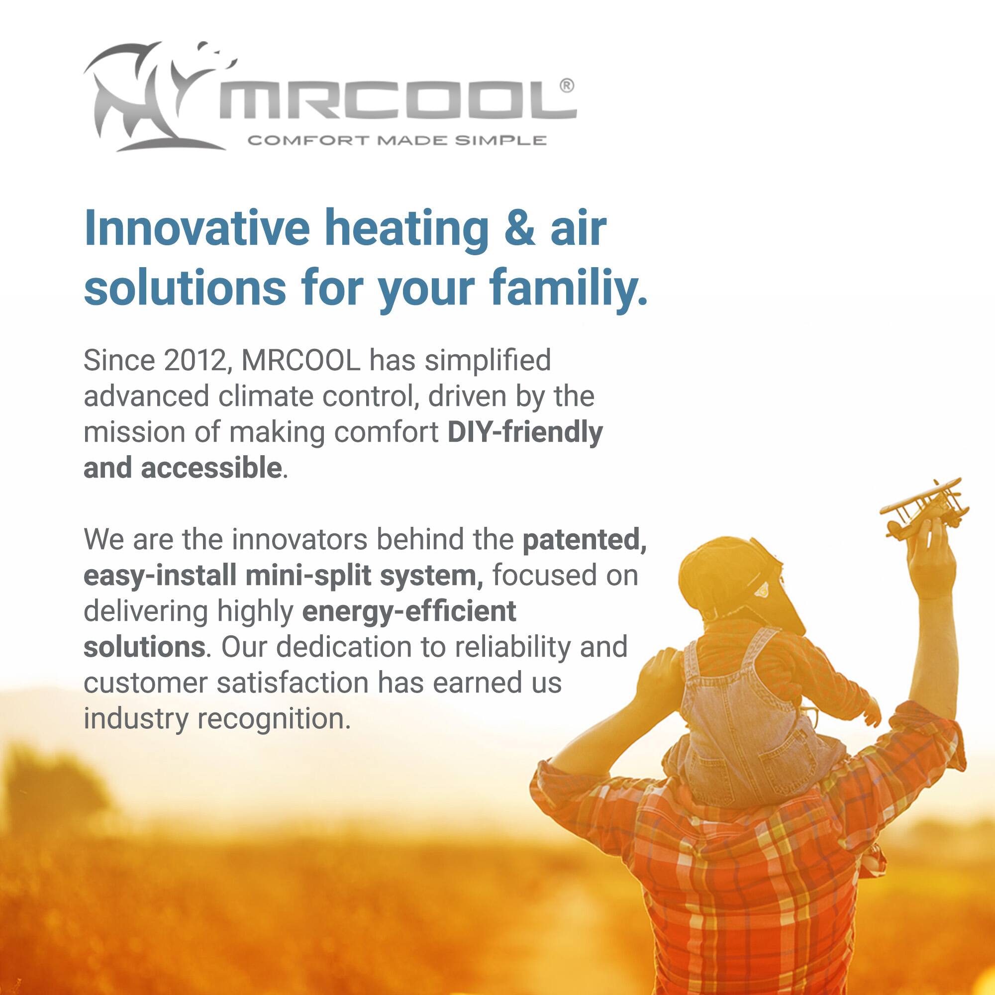 MRCOOL  
COMFORT MADE SIMPLE  

Innovative heating & air solutions for your family.  

Since 2012, MRCOOL has simplified advanced climate control, driven by the mission of making comfort DIY-friendly and accessible.  

We are the innovators behind the patented, easy-install mini-split system, focused on delivering highly energy-efficient solutions. Our dedication to reliability and customer satisfaction has earned us industry recognition.