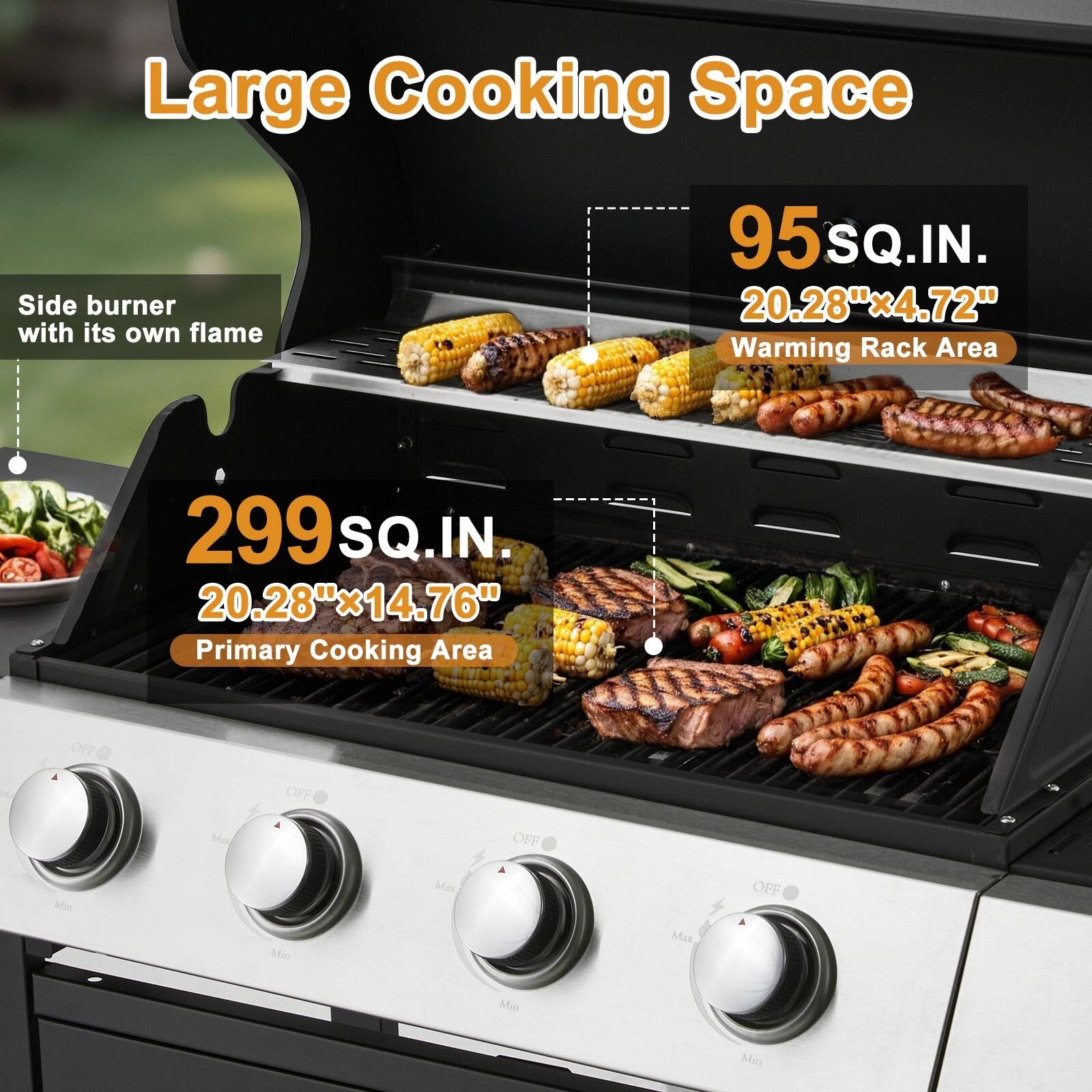 Large Cooking Space  
Side burner with its own flame  
95 SQ.IN. 20.28"x4.72"  
Warming Rack Area  
299 SQ.IN. 20.28"x14.76"  
Primary Cooking Area