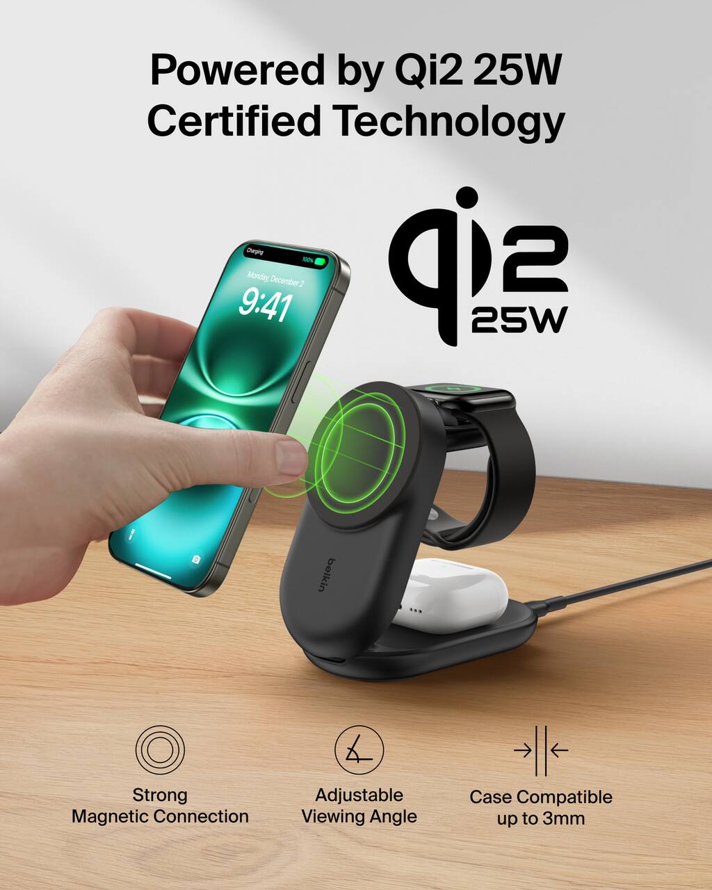 Powered by Qi2 25W Certified Technology  
Monday December 2  
9:41  
25W  
Belkin  
Strong Magnetic Connection  
Adjustable Viewing Angle  
Case Compatible up to 3mm