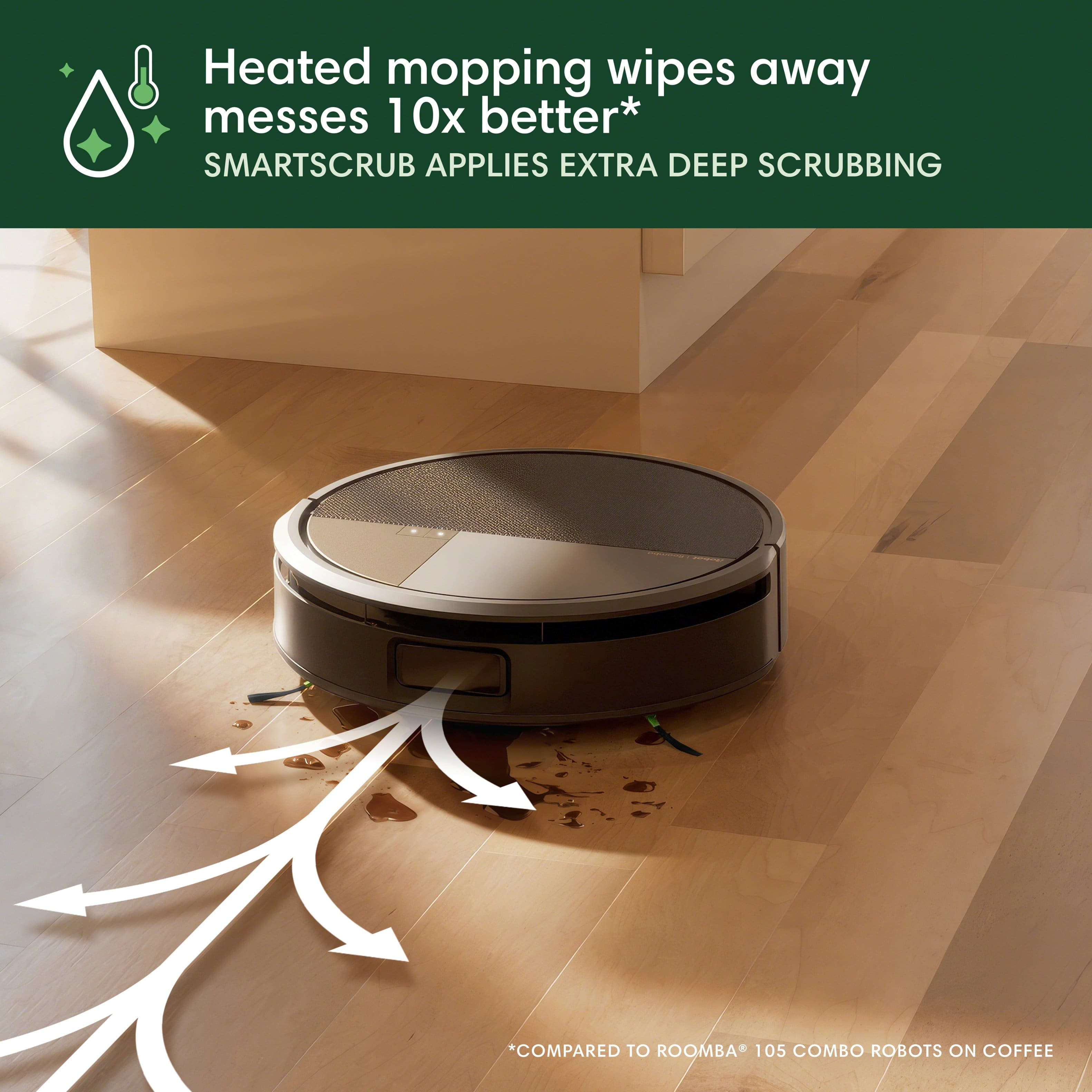 Heated mopping wipes away messes 10x better*
SMARTSCRUB APPLIES EXTRA DEEP SCRUBBING
*COMPARED TO ROOMBA® 105 COMBO ROBOTS ON COFFEE