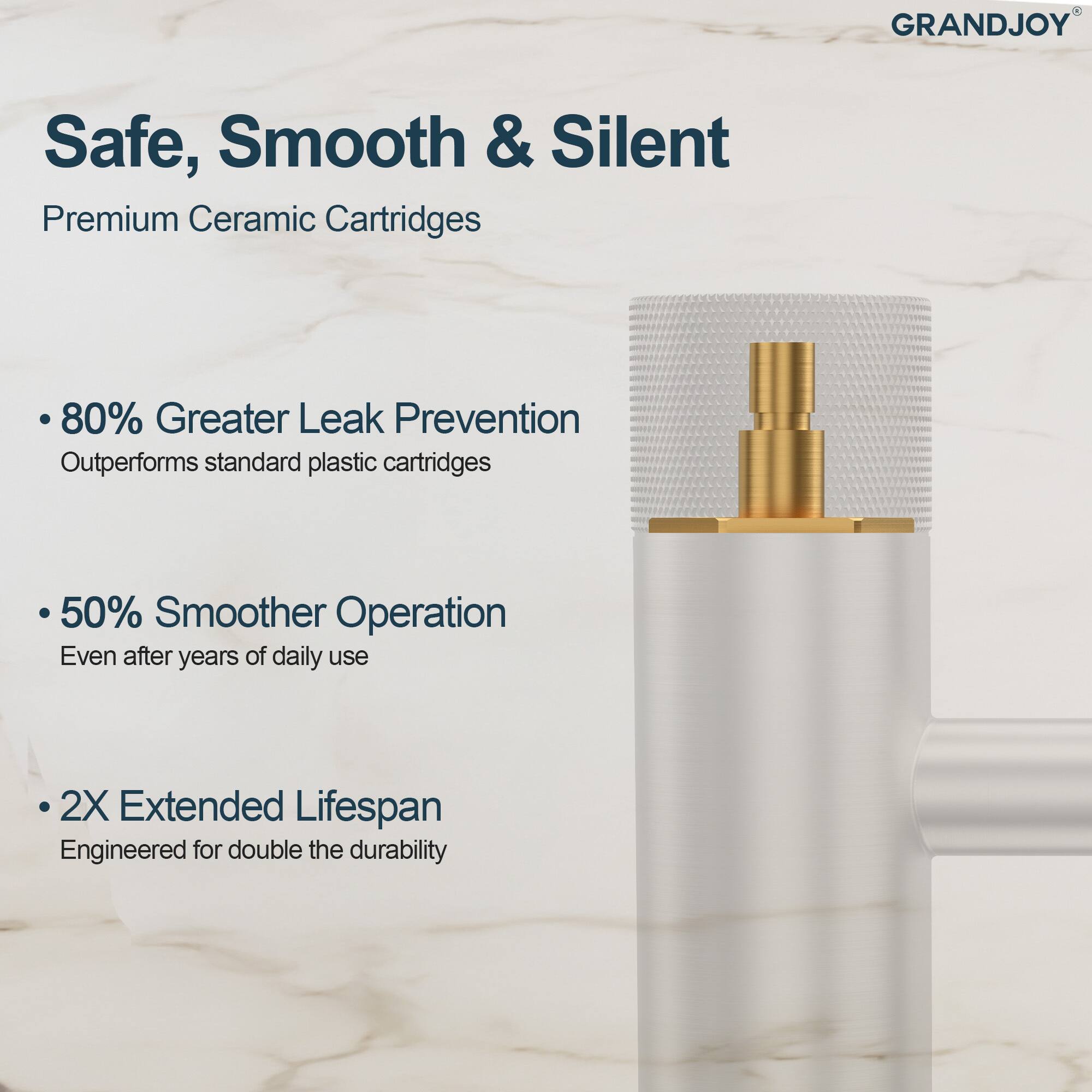 GRANDJOY Safe, Smooth & Silent  
Premium Ceramic Cartridges  

- 80% Greater Leak Prevention  
  Outperforms standard plastic cartridges  

- 50% Smoother Operation  
  Even after years of daily use  

- 2X Extended Lifespan  
  Engineered for double the durability