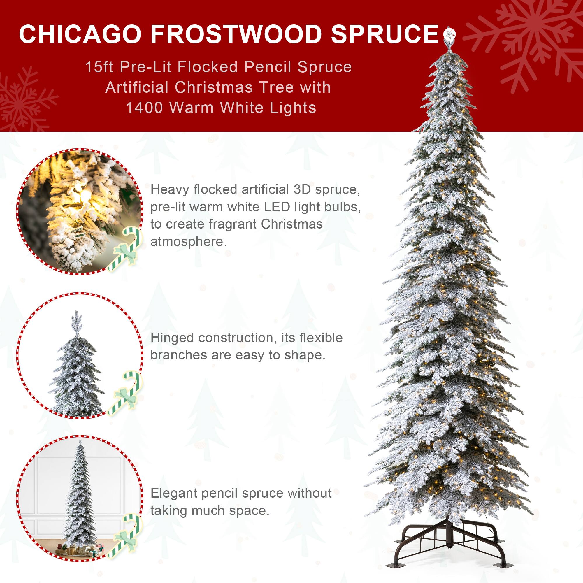 CHICAGO FROSTWOOD SPRUCE  
15ft Pre-Lit Flocked Pencil Spruce Artificial Christmas Tree with 1400 Warm White Lights

Heavy flocked artificial 3D spruce, pre-lit warm white LED light bulbs, to create fragrant Christmas atmosphere.

Hinged construction, its flexible branches are easy to shape.

Elegant pencil spruce without taking much space.