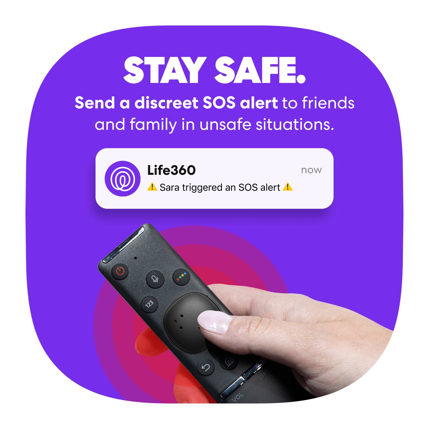 STAY SAFE.  
Send a discreet SOS alert to friends and family in unsafe situations.  

Life360  
Sara triggered an SOS alert  

now