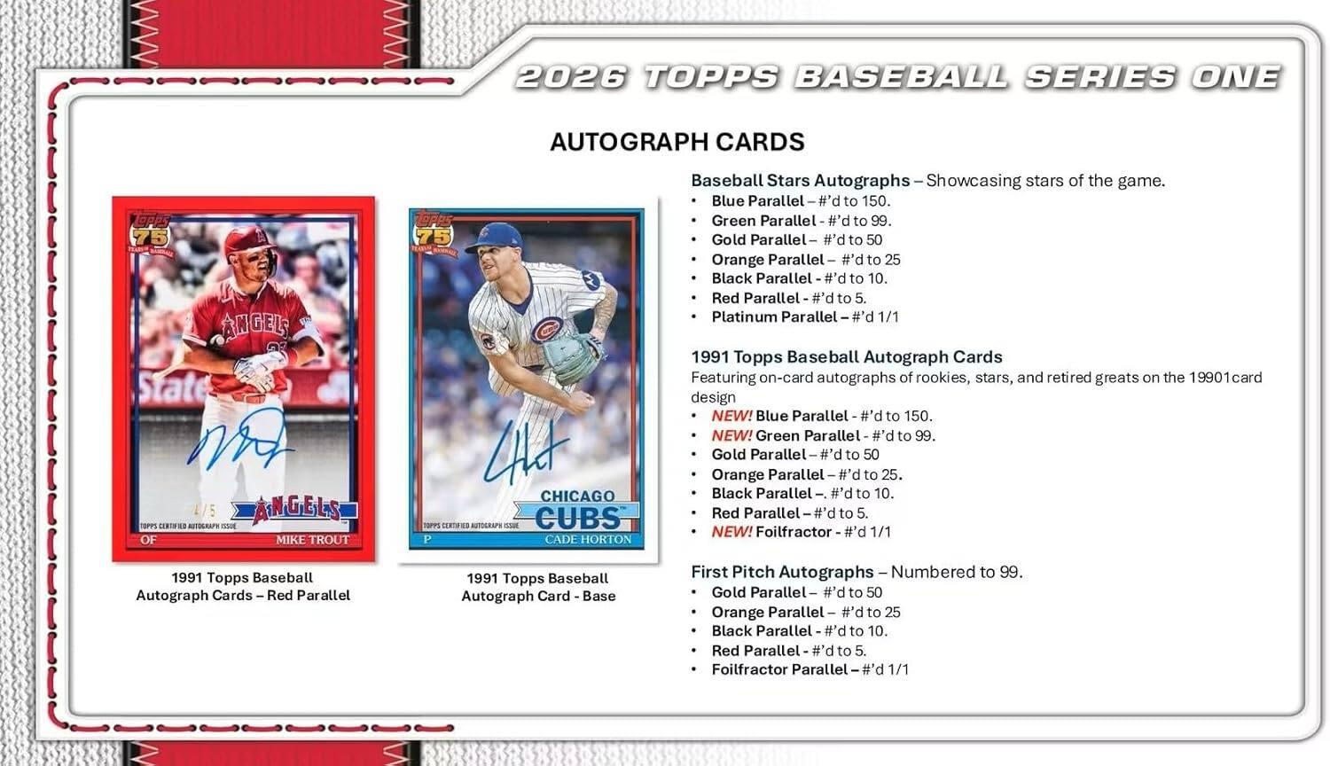 2026 TOPPS BASEBALL SERIES ONE AUTOGRAPH CARDS

Baseball Stars Autographs - Showcasing stars of the game.
- Blue Parallel - #d to 150
- Green Parallel - #d to 99
- Gold Parallel - #d to 50
- Orange Parallel - #d to 25
- Black Parallel - #d to 10
- Red Parallel - #d to 5
- Platinum Parallel - #d 1/1

1991 Topps Baseball Autograph Cards
Featuring on-card autographs of rookies, stars, and retired greats on the 1990 card design
- NEW! Blue Parallel - #d to 150
- NEW! Green Parallel - #d to 99
- Gold Parallel - #d to 50
- Orange Parallel - #d to 25
- Black Parallel - #d to 10
- Red Parallel - #d to 5
- NEW! Foilfractor - #d 1/1

First Pitch Autographs - Numbered to 99
- Gold Parallel - #d to 50
- Orange Parallel - #d