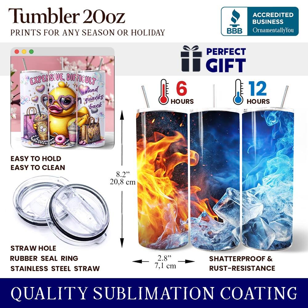 Tumbler 20oz  
PRINTS FOR ANY SEASON OR HOLIDAY  

ACCREDITED BUSINESS  
BBB  
OrnamentallyYou  

PERFECT GIFT  

6 HOURS  
12 HOURS  

EASY TO HOLD  
EASY TO CLEAN  

8.2" (20.8 cm)  
STRAW HOLE  
RUBBER SEAL RING  
STAINLESS STEEL STRAW  
2.8" (7.1 cm)  

SHATTERPROOF & RUST-RESISTANCE  

QUALITY SUBLIMATION COATING