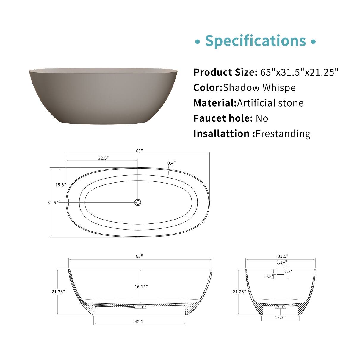 Specifications
Product Size: 65"x31.5"x21.25"  
Color: Shadow Whispe  
Material: Artificial stone  
Faucet hole: No  
Insallattion: Frestanding  

65"  
32.5  
0.4"  
15.8  
31.5  
65"  
31.5" 3.14"  
0.3  
2.3"  
21.25"  
16.15"  
21.25"  
42.1"  
17.3"
