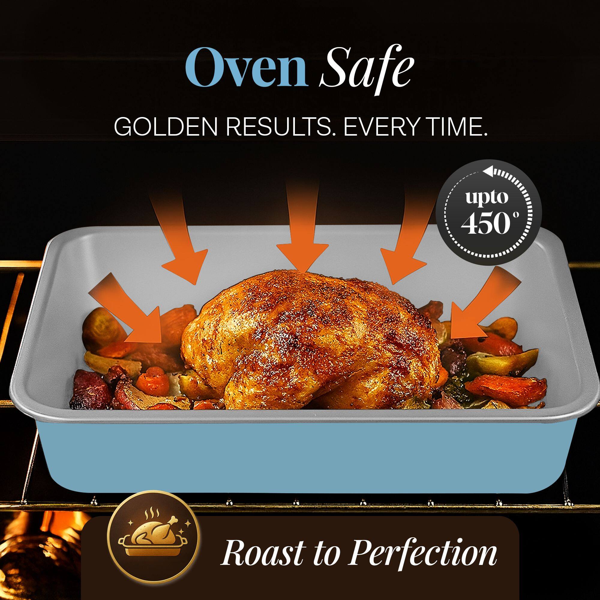 Oven Safe  
GOLDEN RESULTS. EVERY TIME.  
upto 450°  
Roast to Perfection