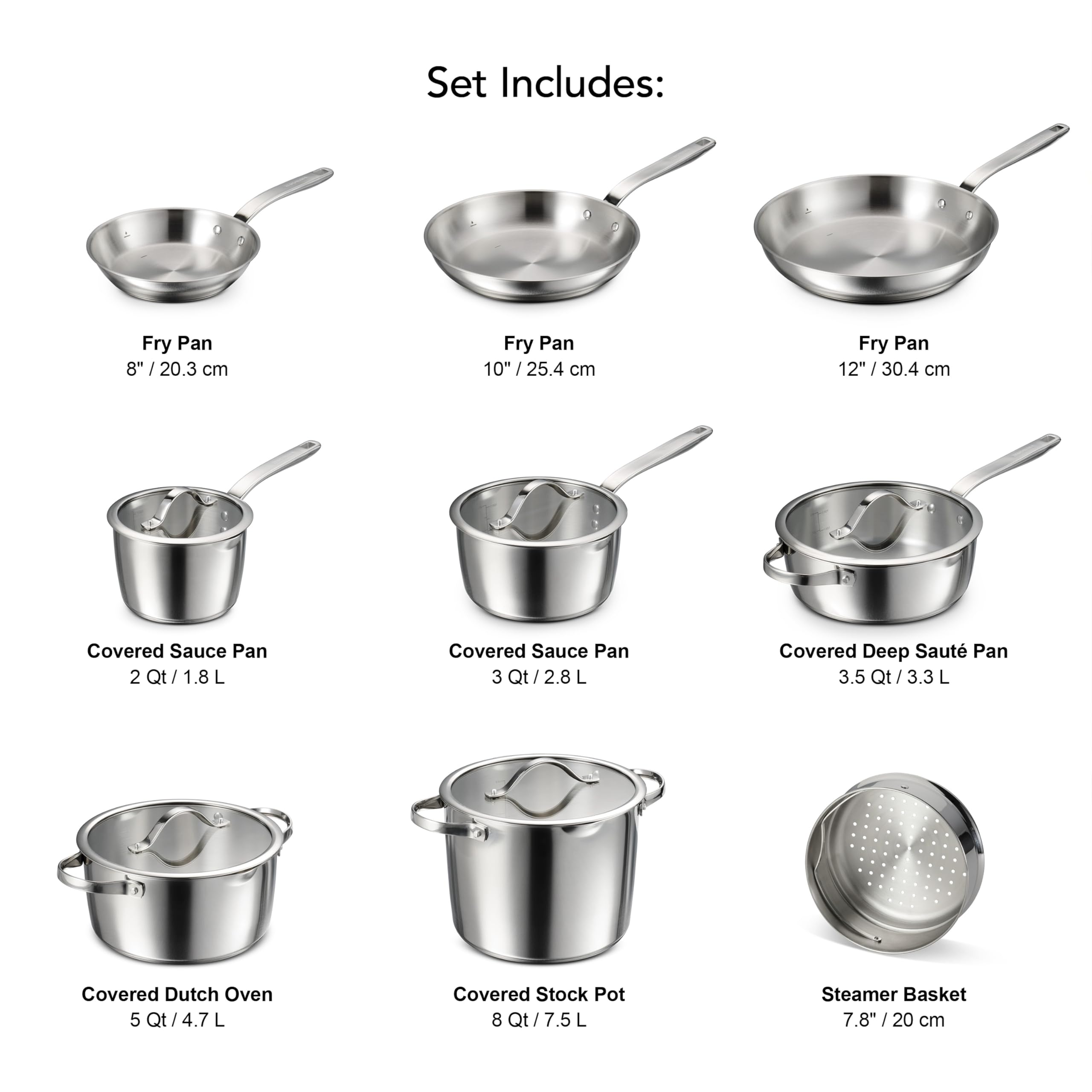Set Includes:  
- Fry Pan 8" | 20.3 cm  
- Fry Pan 10" | 25.4 cm  
- Fry Pan 12" | 30.4 cm  
- Covered Sauce Pan 2 Qt / 1.8 L  
- Covered Sauce Pan 3 Qt / 2.8 L  
- Covered Deep Saute Pan 3.5 Qt / 3.3 L  
- Covered Dutch Oven 5 Qt / 4.7 L  
- Covered Stock Pot 8 Qt / 7.5 L  
- Steamer Basket 7.8" / 20 cm