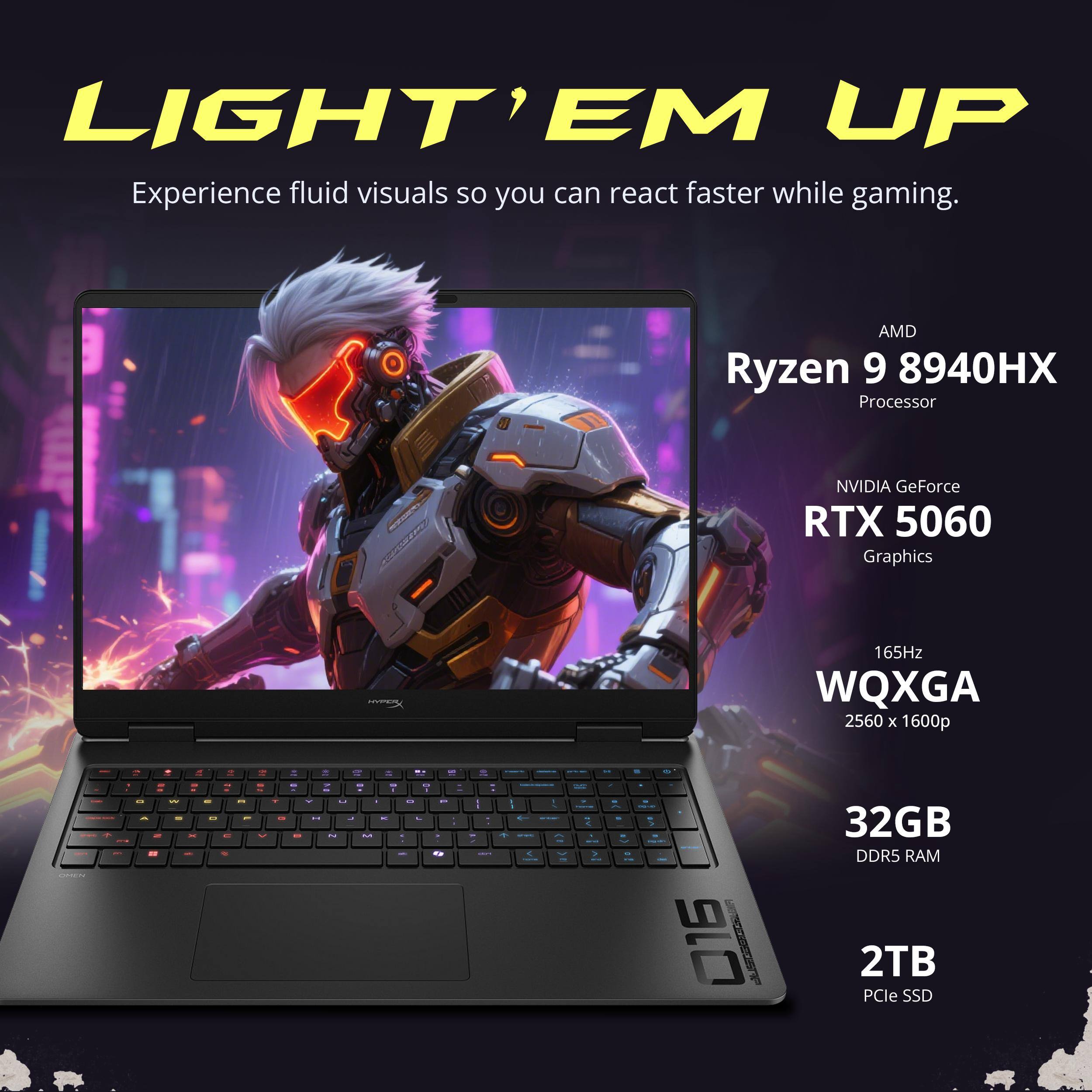 LIGHT' EM UP  
Experience fluid visuals so you can react faster while gaming.  

AMD Ryzen 9 8940HX Processor  
NVIDIA GeForce RTX 5060 Graphics  
165Hz WQXGA 2560 x 1600p  

32GB DDR5 RAM  
2TB PCIe SSD