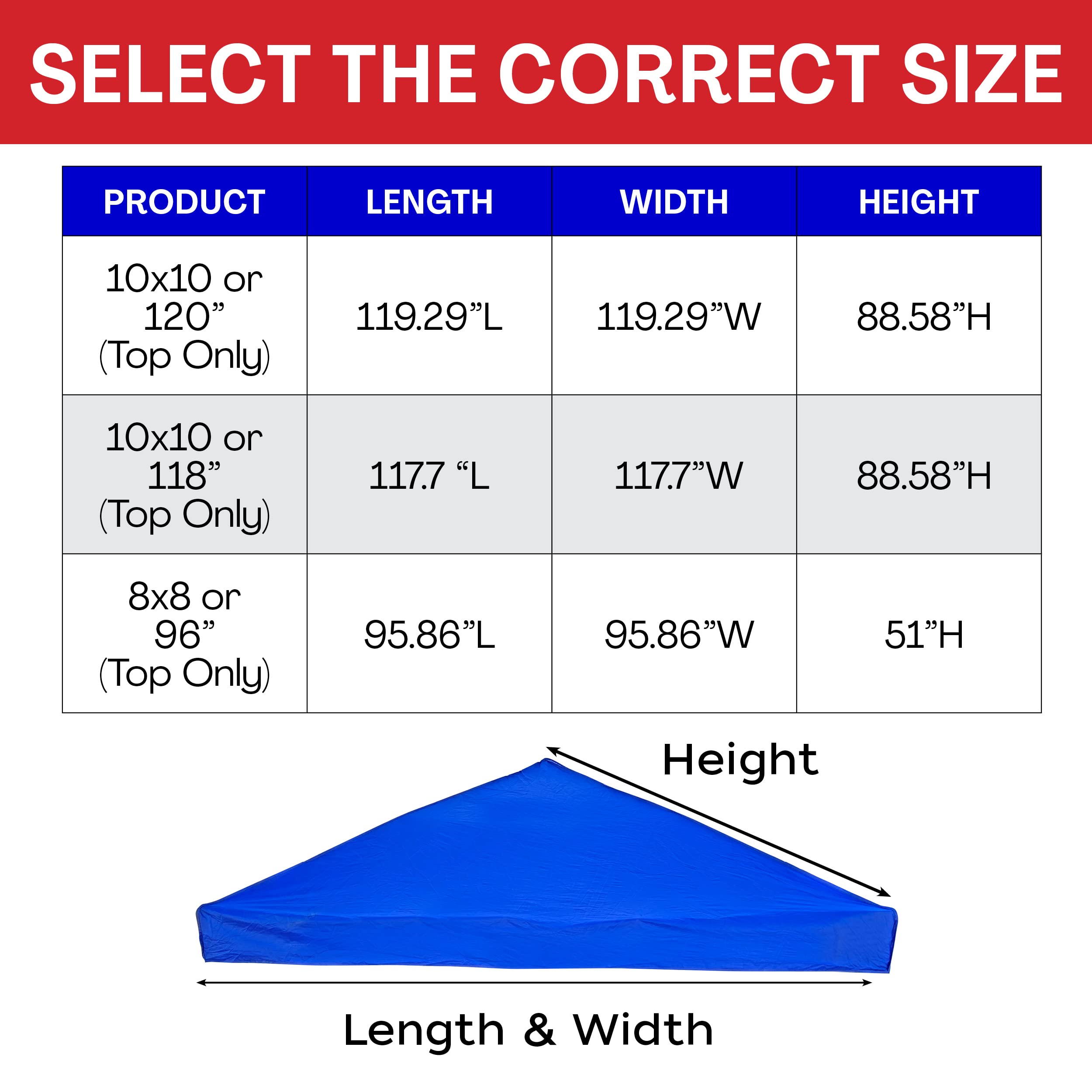SELECT THE CORRECT SIZE

| PRODUCT                | LENGTH   | WIDTH   | HEIGHT  |
|------------------------|----------|---------|---------|
| 10x10 or 120" (Top Only) | 119.29"L | 119.29"W | 88.58"H |
| 10x10 or 118" (Top Only) | 117.7"L  | 117.7"W  | 88.58"H |
| 8x8 or 96" (Top Only)    | 95.86"L  | 95.86"W  | 51"H    |

Length & Width

Height