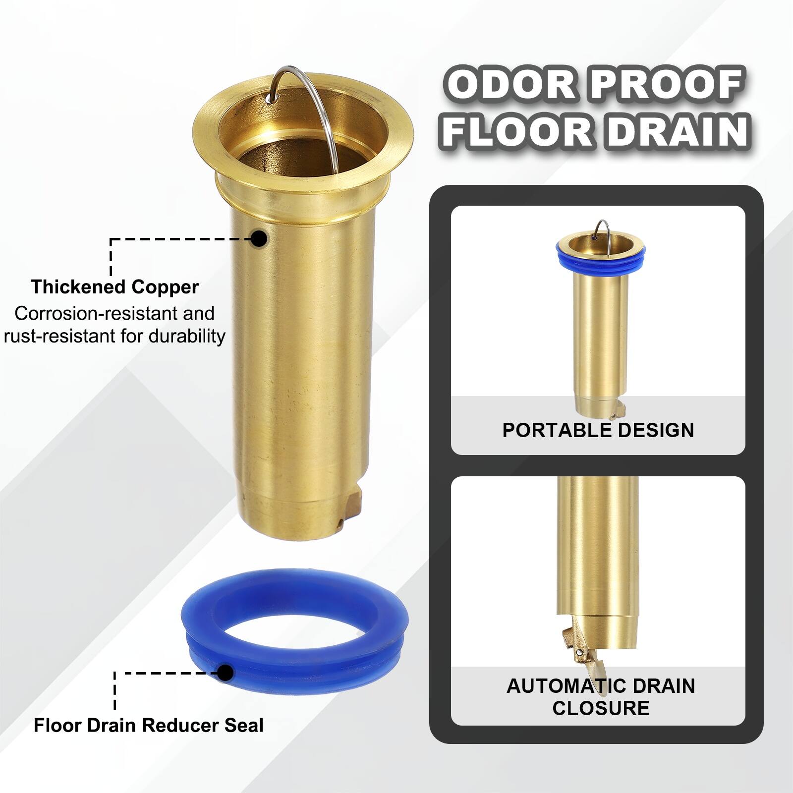 ODOR PROOF FLOOR DRAIN

Thickened Copper
Corrosion-resistant and rust-resistant for durability

PORTABLE DESIGN

Floor Drain Reducer Seal

AUTOMATIC DRAIN CLOSURE
