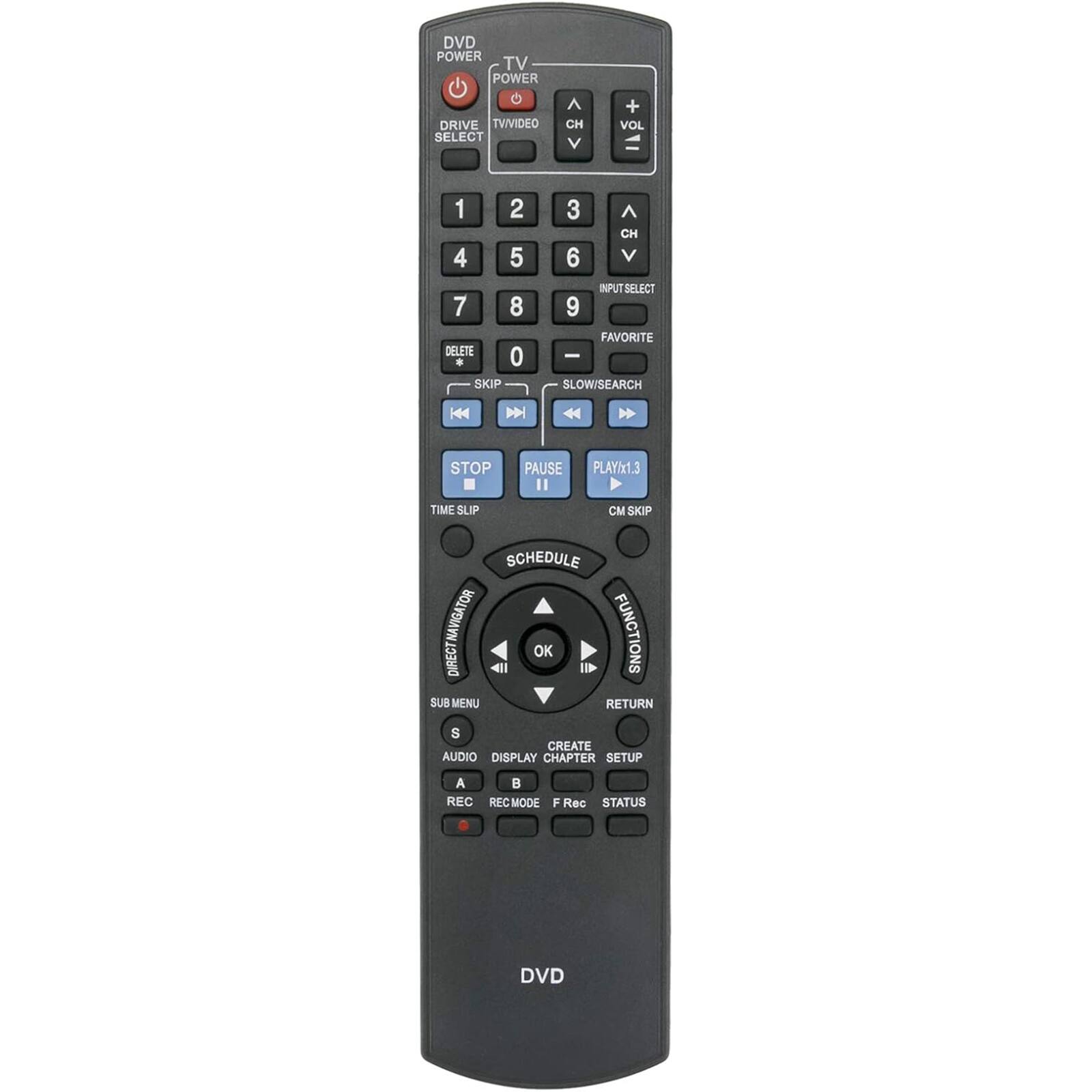 DVD POWER  
TV POWER  
DRIVE SELECT  
TV/VIDEO  

1 2 3  
4 5 6  
7 8 9  
0  

CH + VOL  
CH - VOL  

INPUT SELECT  
FAVORITE  
SLOW/SEARCH  

STOP  
PAUSE  
PLAY/x1.3  
CM SKIP  

TIME SLIP  
SKIP  

SCHEDULE  
DIRECT NAVIGATOR  

SUB MENU  
AUDIO DISPLAY  
A B  
REC REC MODE  

FUNCTIONS  
RETURN  
CREATE  
CHAPTER SETUP  
F Rec STATUS  

DVD
