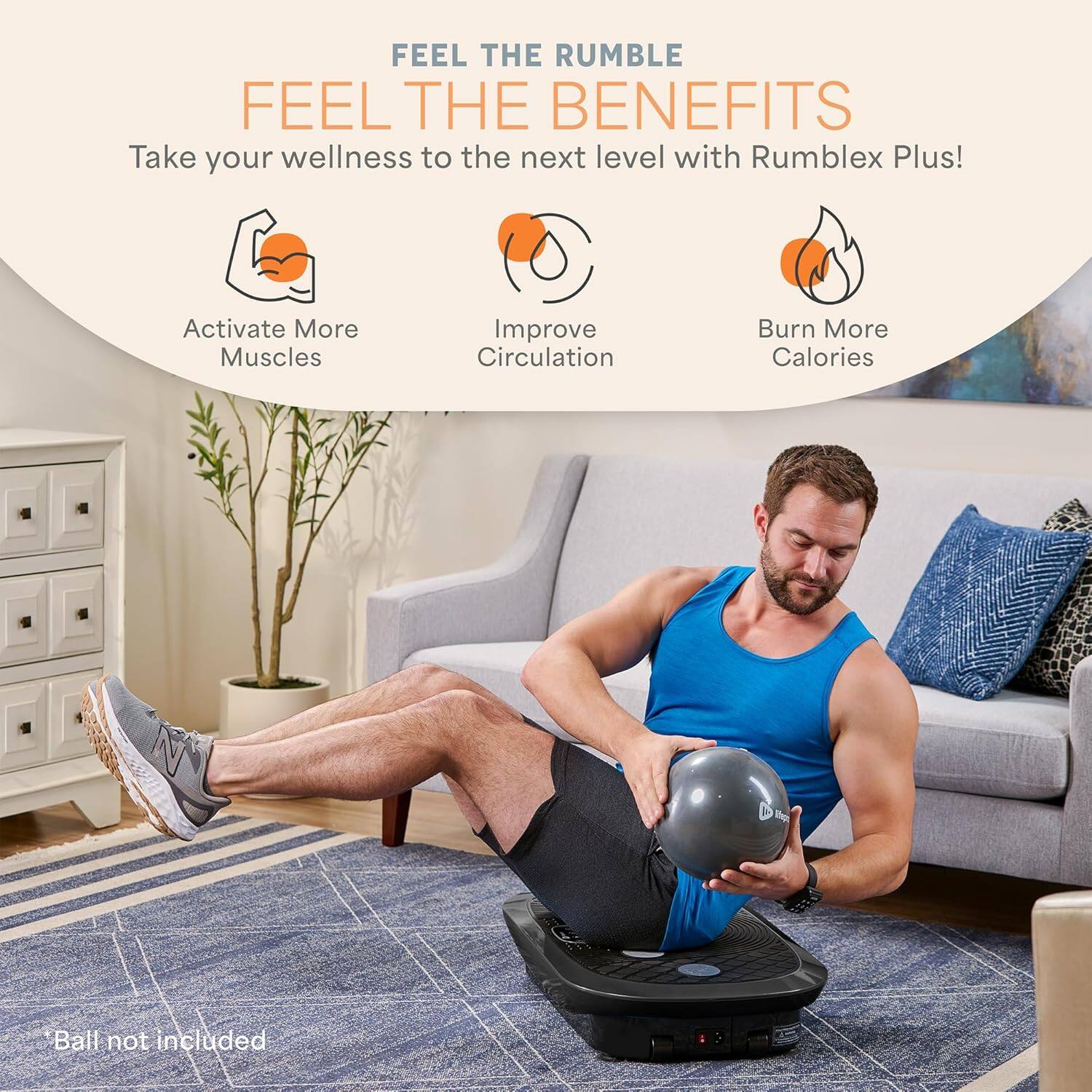 FEEL THE RUMBLE  
FEEL THE BENEFITS  

Take your wellness to the next level with Rumblex Plus!  

- Activate More Muscles  
- Improve Circulation  
- Burn More Calories  

*Ball not included