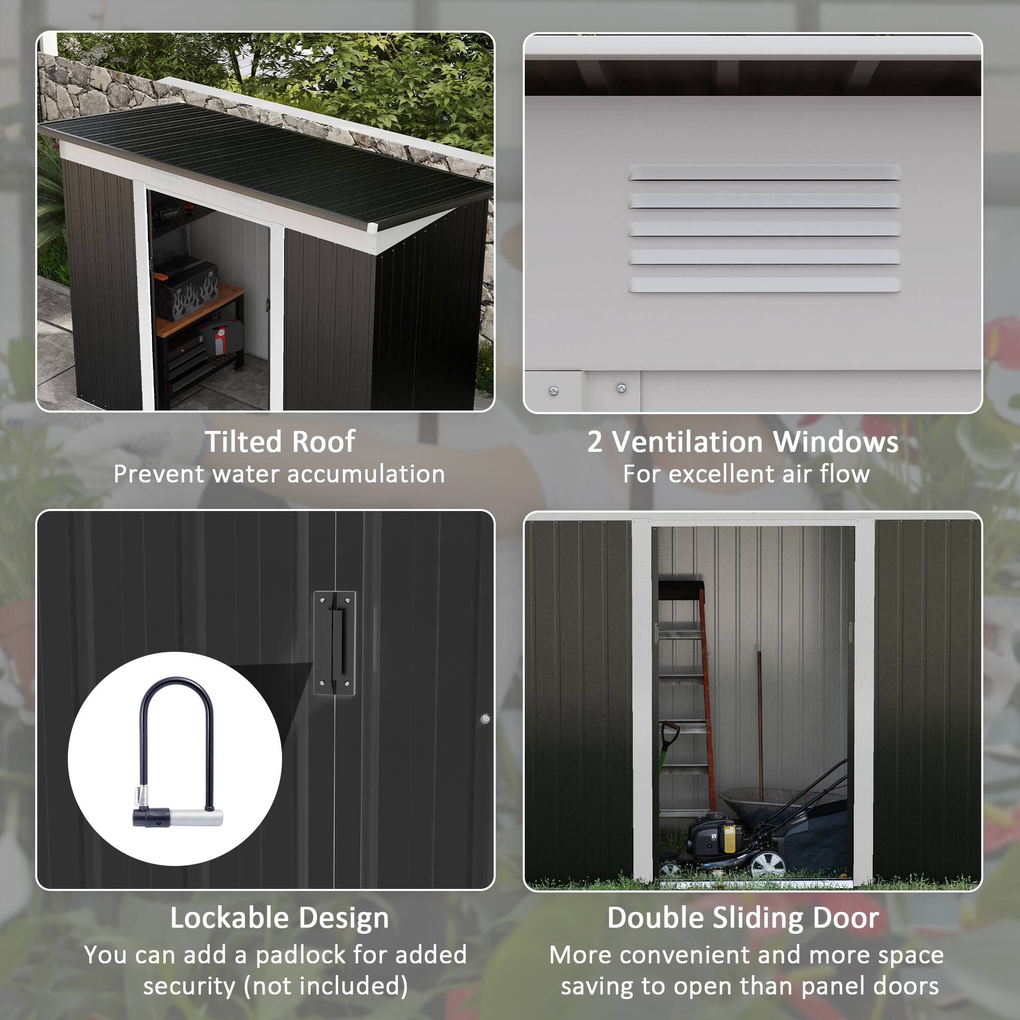 L Tilted Roof Prevent water accumulation
2 Ventilation Windows For excellent air flow
Lockable Design You can add a padlock for added security (not included)
Double Sliding Door More convenient and more space saving to open than panel doors