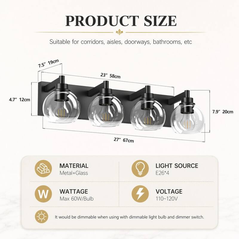 PRODUCT SIZE  
Suitable for corridors, aisles, doorways, bathrooms, etc  
7.5" 19cm  
23" 58cm  
4.7" 12cm  
7.9" 20cm  
27" 67cm  

MATERIAL Metal+Glass  
LIGHT SOURCE E26*4  
WATTAGE Max 60W/Bulb  
VOLTAGE 110~120V  

It would be dimmable when using with dimmable light bulb and dimmer switch.