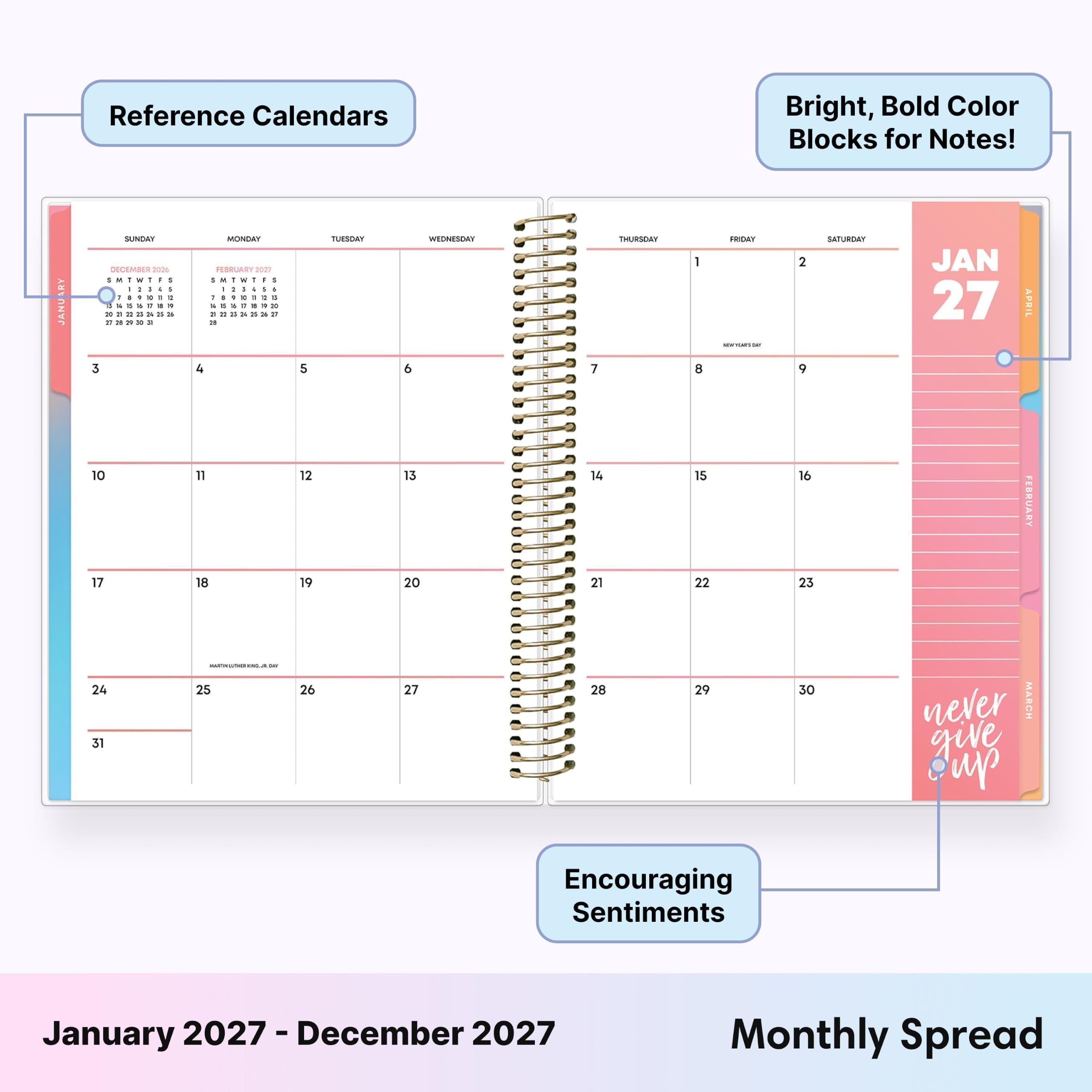Reference Calendars

Bright, Bold Color Blocks for Notes!

ARY JANU
SUNDAY 2026 : 1 - : 1 : I I I ! x " 3 3. XT - t x 2 2  3
MONDAY 20127 1  1 , I : : :  I  I I 1 : : : = g 04 21 4
5
TUESDAY
WEDNESDAY 9
7
THURSDAY
1 8
FRIDAY NEW FERRIO
2 9
SATURDAY
JAN 27
APRIL
10 17
11 18
12 19
13 20
14 21
15 22
16 23
FEBRUARY
24 31
 - 25 26
27
28
29
30
never MARCH give up
Encouraging Sentiments
January 2027 - December 2027
Monthly Spread