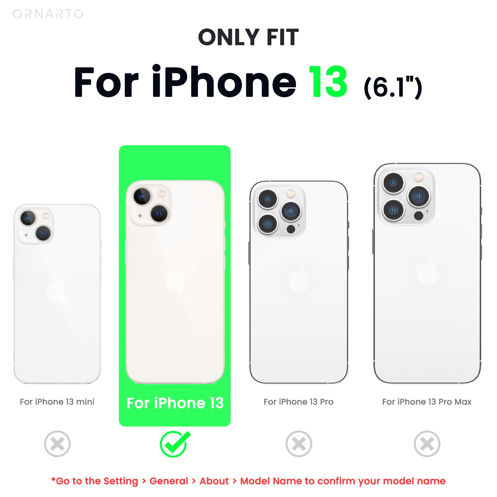 ORNARTO ONLY FIT For iPhone 13 (6.1") For iPhone 13 mini For iPhone 13 For iPhone 13 Pro For iPhone 13 Pro Max *Go to the Setting > General > About > Model Name to confirm your model name