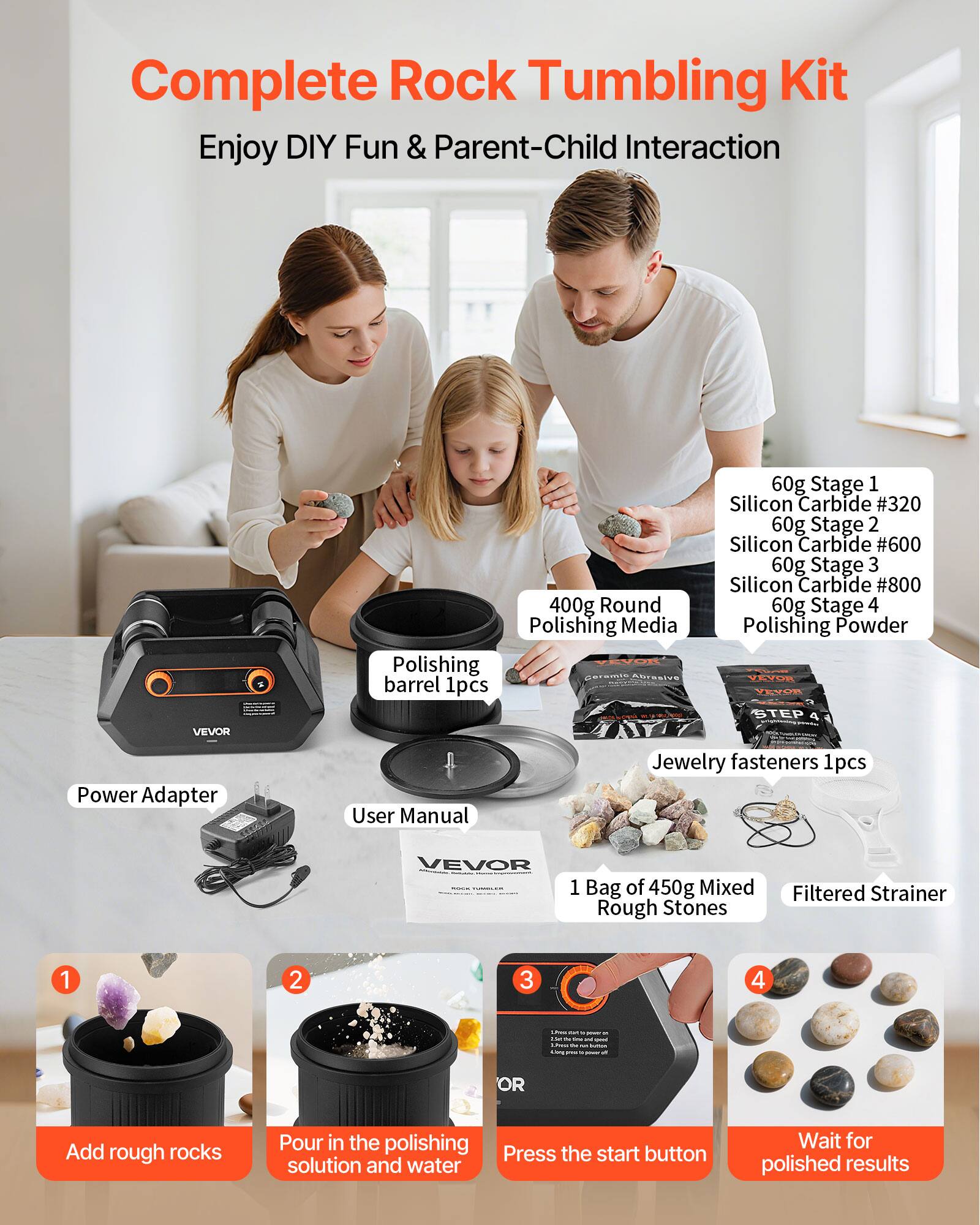 Complete Rock Tumbling Kit  
Enjoy DIY Fun & Parent-Child Interaction  

VEVOR Power Adapter  
60g Stage 1 Silicon Carbide #320  
60g Stage 2 Silicon Carbide #600  
60g Stage 3 Silicon Carbide #800  
400g Round Polishing Media  
60g Stage 4 Polishing Powder  
VEVOR Polishing Barrel 1pcs  
VEVOR Jewelry fasteners 1pcs  
User Manual  
1 Bag of 450g Mixed Rough Stones  
Filtered Strainer  

1. Add rough rocks  
2. Pour in the polishing solution and water  
3. Press the start button  
4. Wait for polished results