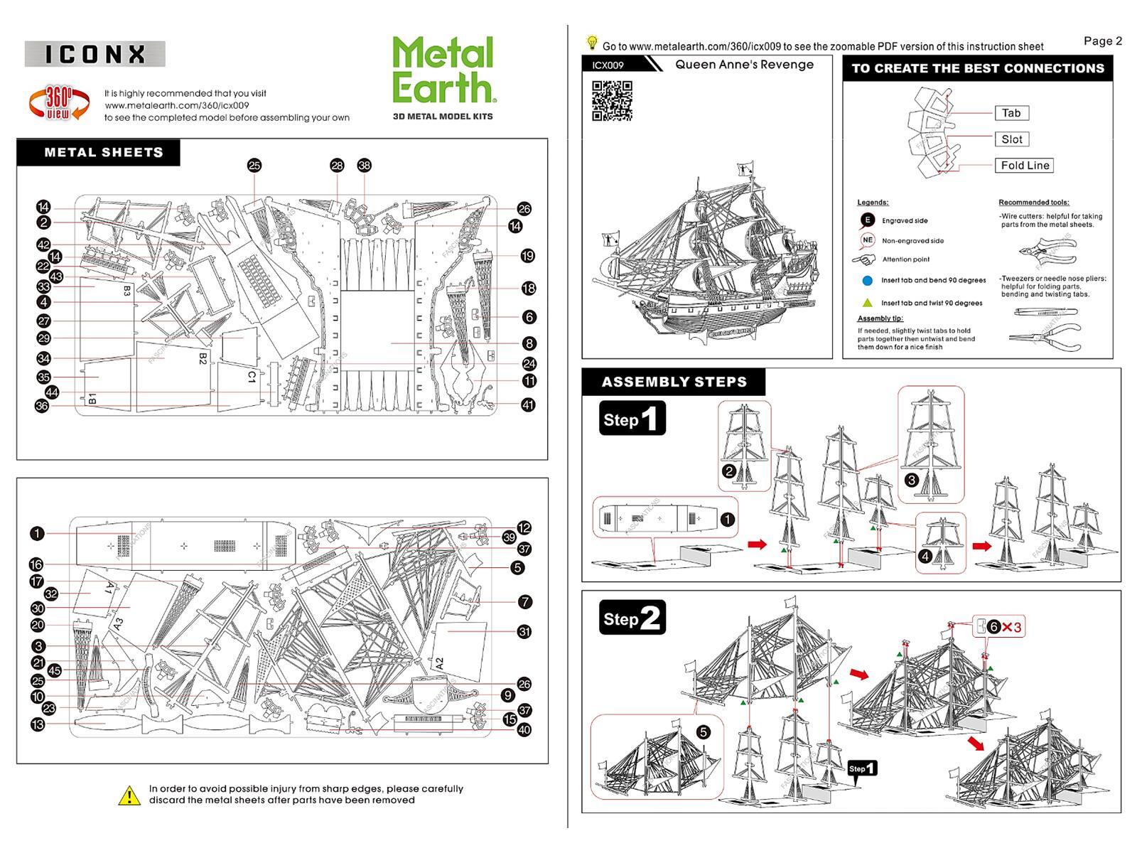ICONX = is highly recommended that you visit 360 www.metalearth.com/360/icx009 view to see the completed model before assembling your own

Metal Earth 3D METAL MODEL KITS

Page 2

Go to www.metalearth.com/360/icx009 to see the zoomable PDF version of this instruction sheet

ICX009 Queen Anne's Revenge

TO CREATE THE BEST CONNECTIONS

Legends:
- Engraved side
- Non-engraved side
- Attention point

Recommended tools:
- Wire cutters: helpful for taking parts from the metal sheets.
- Tweezers or needle nose pliers: helpful for folding parts, bending and twisting tabs.

ASSEMBLY STEPS

Step 1
- Insert tab and bend 90 degrees
- Insert tab and twist 90 degrees
- Assembly tip: If needed, slightly twist tabs to hold parts together then untwist and bend them down for a nice finish

Step 2

In order to avoid possible injury from sharp edges, please carefully discard the metal sheets after parts have been removed