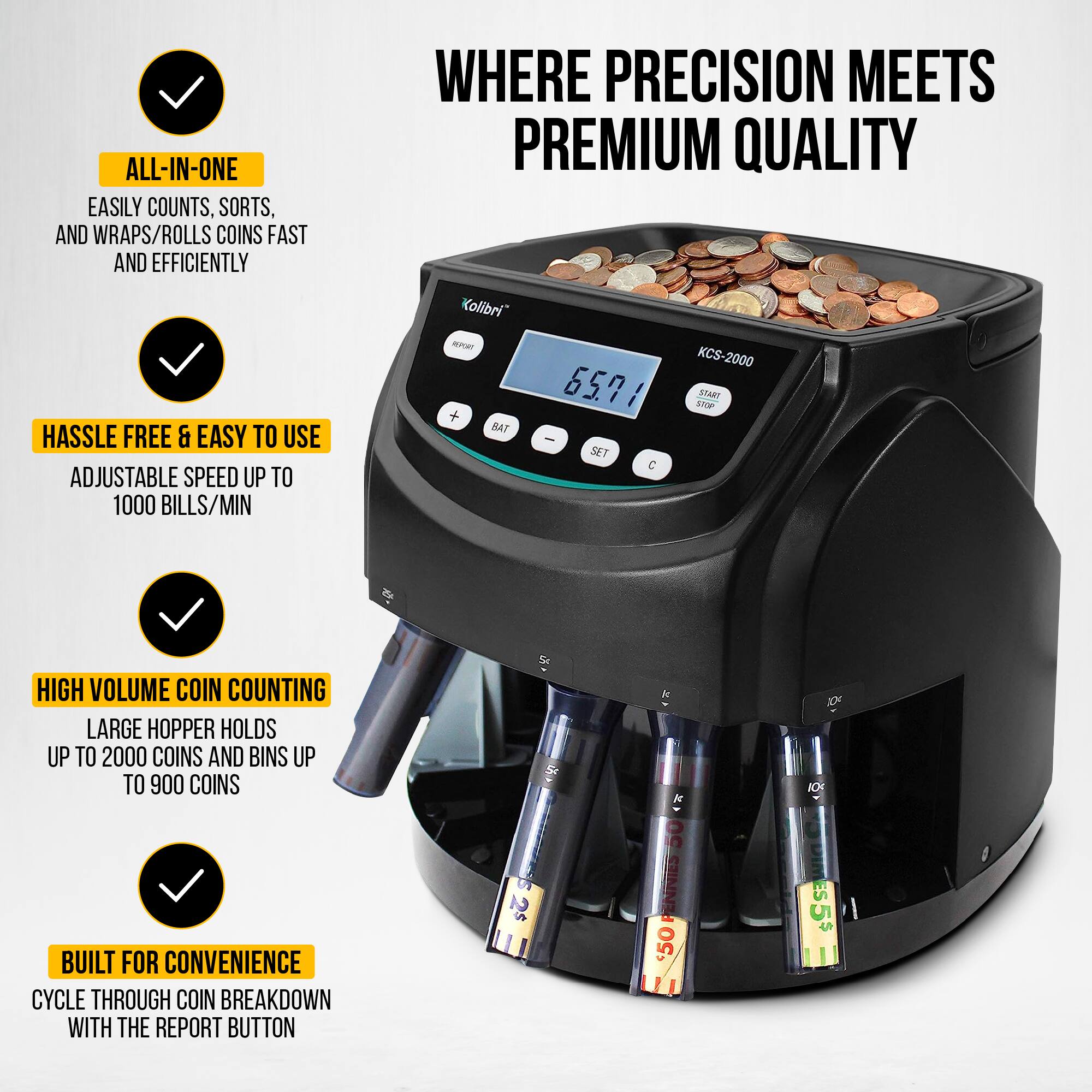 WHERE PRECISION MEETS PREMIUM QUALITY

- ALL-IN-ONE
  EASILY COUNTS, SORTS, AND WRAPS/ROLLS COINS FAST AND EFFICIENTLY

- HASSLE FREE & EASY TO USE
  ADJUSTABLE SPEED UP TO 1000 BILLS/MIN

- HIGH VOLUME COIN COUNTING
  LARGE HOPPER HOLDS UP TO 2000 COINS AND BINS UP TO 900 COINS

- BUILT FOR CONVENIENCE
  CYCLE THROUGH COIN BREAKDOWN WITH THE REPORT BUTTON

KCS-2000

65.71

START STOP

SET

C

Kolibri

50

50

50

50

50

50

50

50

50

50

50

50

50

50

50

50

50

50

50

50

50

50

50

50

50

50

50

50

50

50

50

50

50

50

5